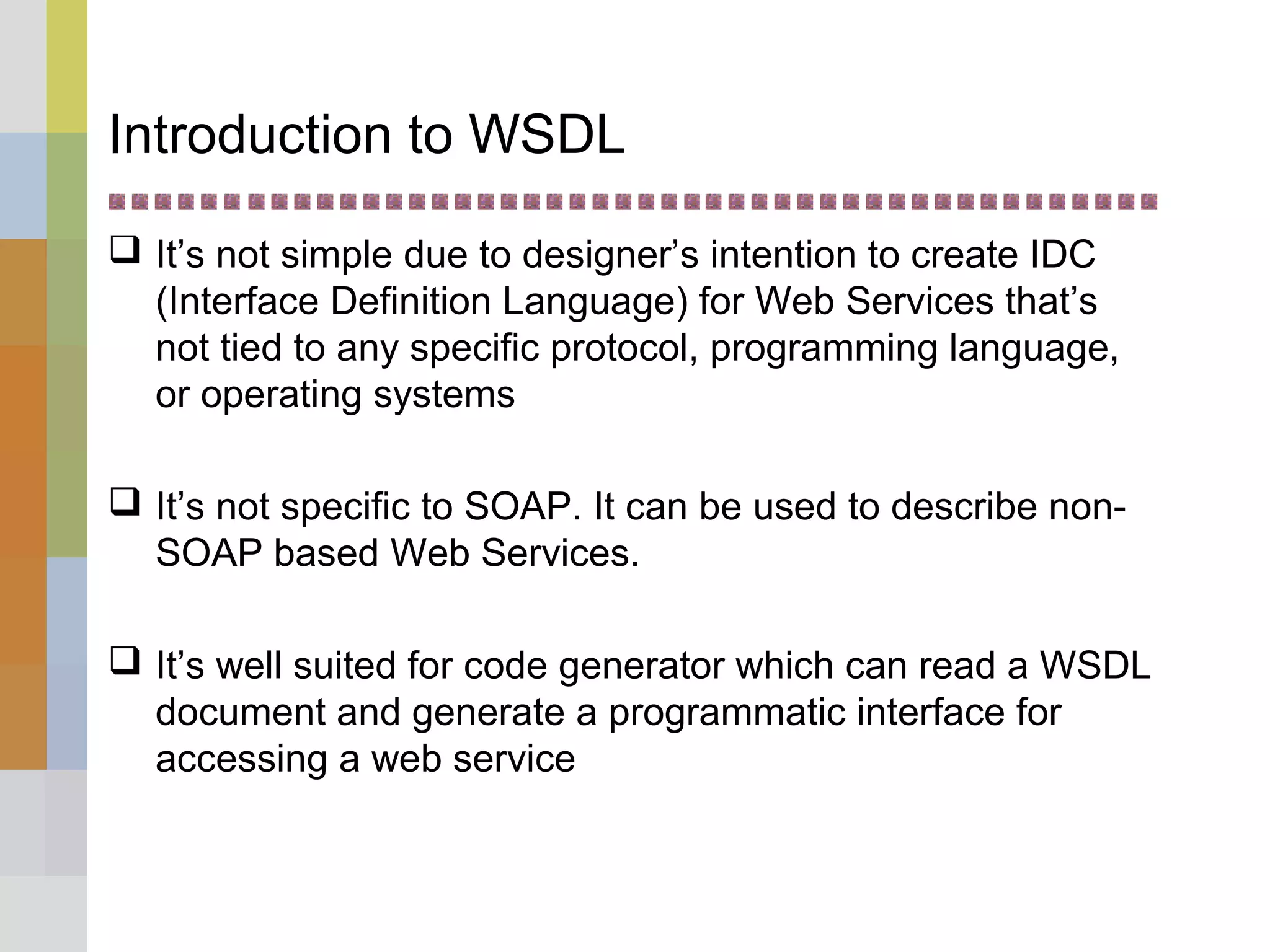 Introduction to WSDL
 It’s not simple due to designer’s intention to create IDC
(Interface Definition Language) for Web Services that’s
not tied to any specific protocol, programming language,
or operating systems
 It’s not specific to SOAP. It can be used to describe non-
SOAP based Web Services.
 It’s well suited for code generator which can read a WSDL
document and generate a programmatic interface for
accessing a web service
 