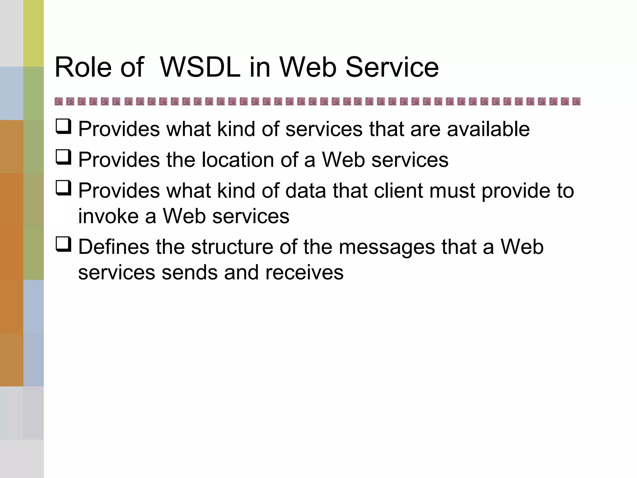 Role of WSDL in Web Service
 Provides what kind of services that are available
 Provides the location of a Web services
 Provides what kind of data that client must provide to
invoke a Web services
 Defines the structure of the messages that a Web
services sends and receives
 
