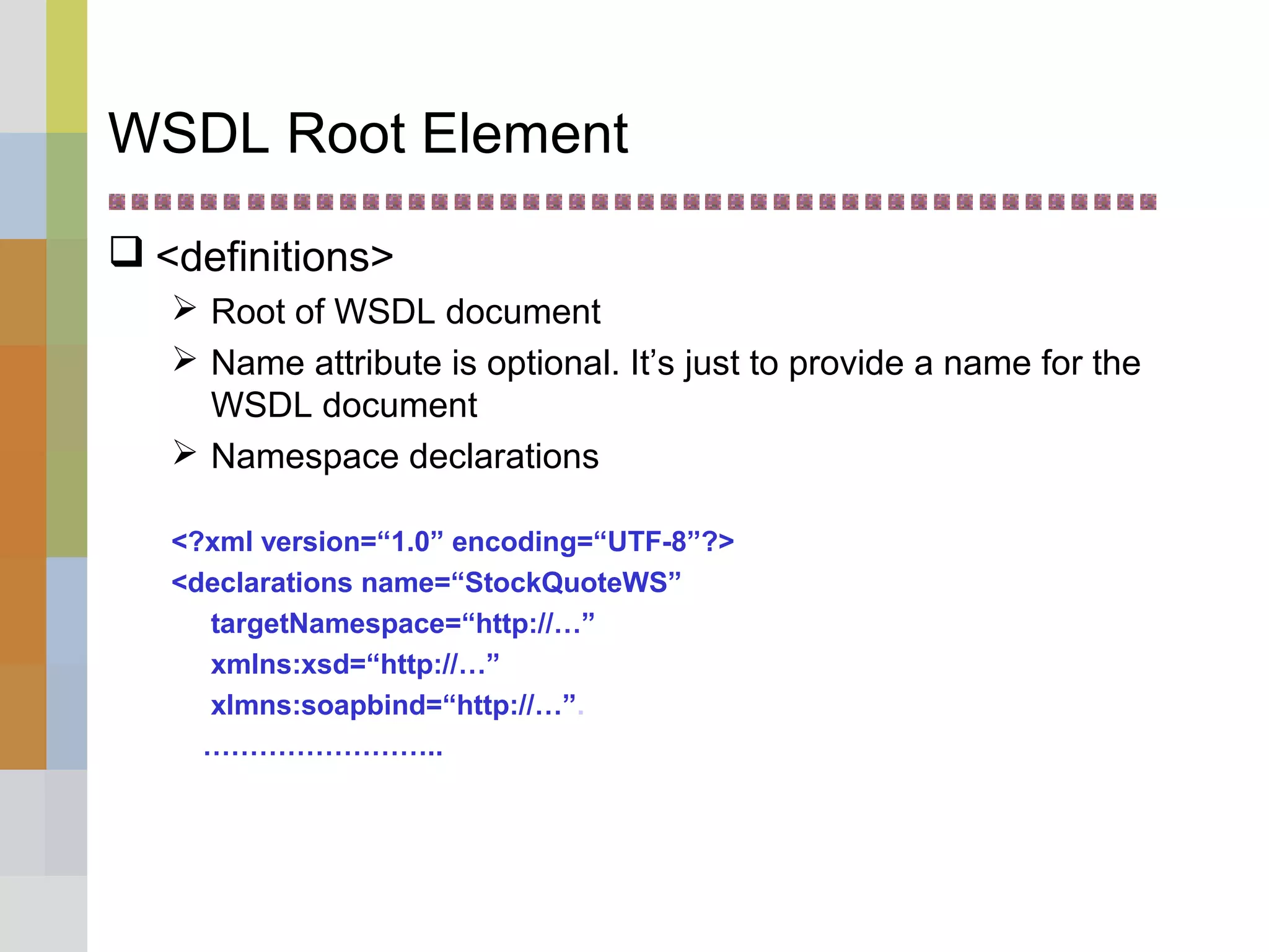 WSDL Root Element
 <definitions>
 Root of WSDL document
 Name attribute is optional. It’s just to provide a name for the
WSDL document
 Namespace declarations
<?xml version=“1.0” encoding=“UTF-8”?>
<declarations name=“StockQuoteWS”
targetNamespace=“http://…”
xmlns:xsd=“http://…”
xlmns:soapbind=“http://…”.
……………………..
 