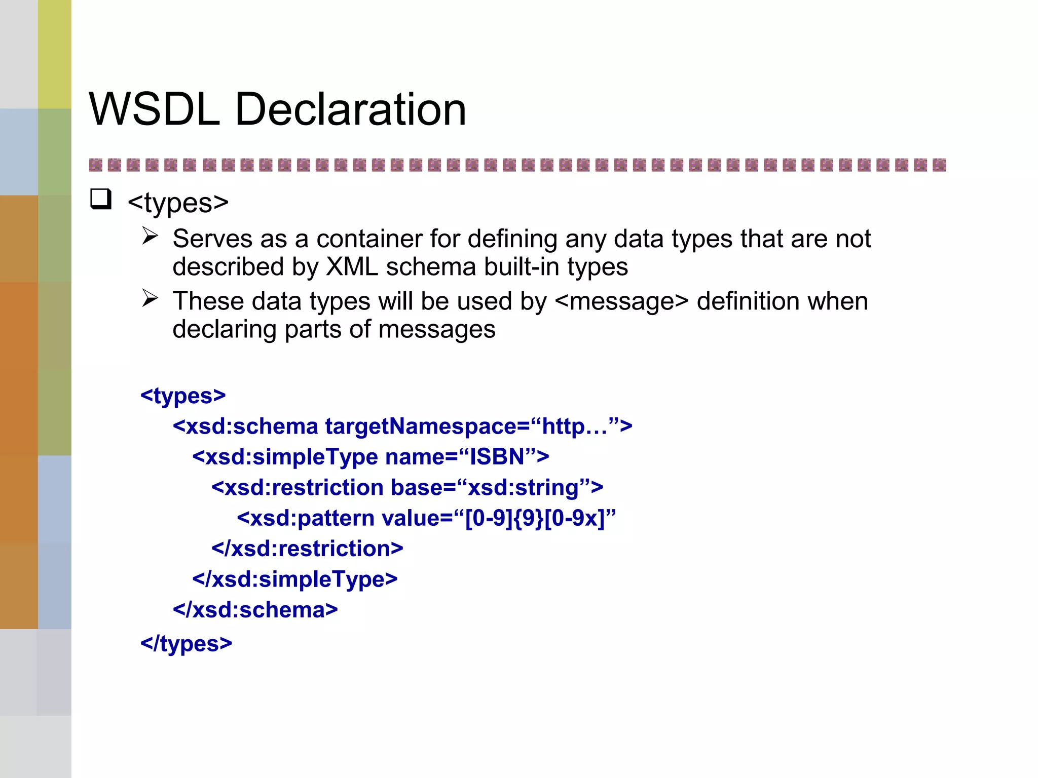 WSDL Declaration
 <types>
 Serves as a container for defining any data types that are not
described by XML schema built-in types
 These data types will be used by <message> definition when
declaring parts of messages
<types>
<xsd:schema targetNamespace=“http…”>
<xsd:simpleType name=“ISBN”>
<xsd:restriction base=“xsd:string”>
<xsd:pattern value=“[0-9]{9}[0-9x]”
</xsd:restriction>
</xsd:simpleType>
</xsd:schema>
</types>
 