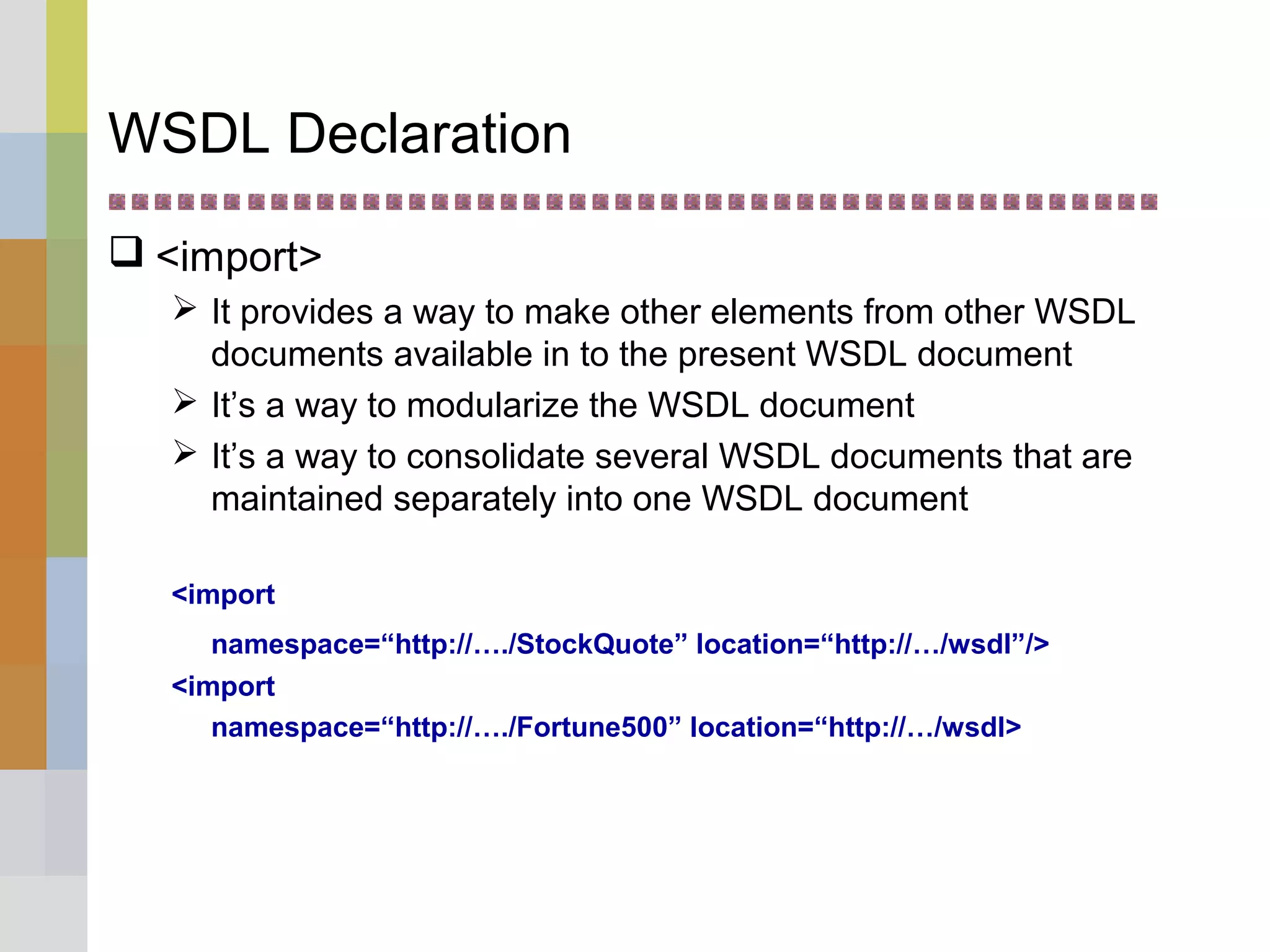 WSDL Declaration
 <import>
 It provides a way to make other elements from other WSDL
documents available in to the present WSDL document
 It’s a way to modularize the WSDL document
 It’s a way to consolidate several WSDL documents that are
maintained separately into one WSDL document
<import
namespace=“http://…./StockQuote” location=“http://…/wsdl”/>
<import
namespace=“http://…./Fortune500” location=“http://…/wsdl>
 