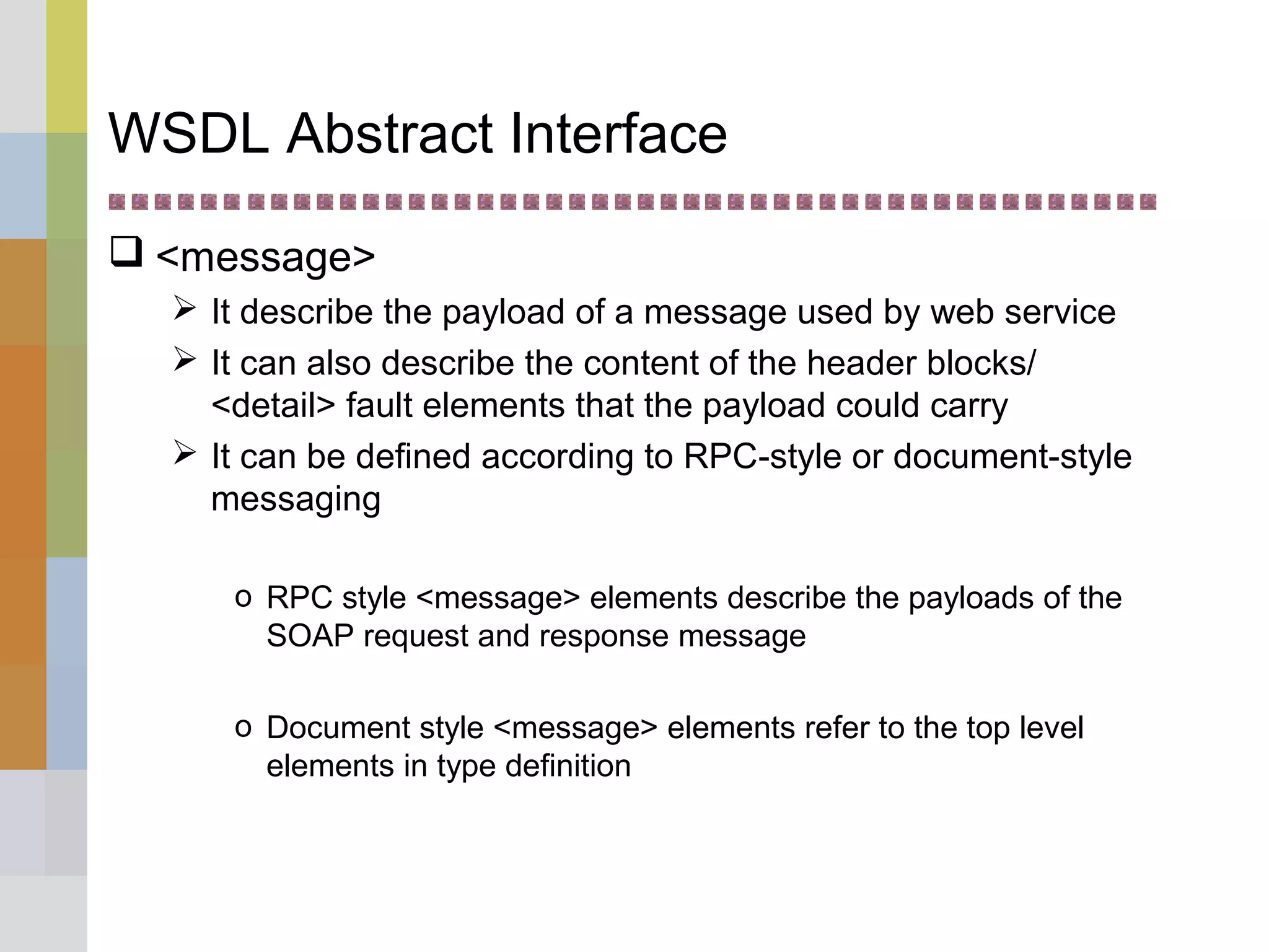 WSDL Abstract Interface
 <message>
 It describe the payload of a message used by web service
 It can also describe the content of the header blocks/
<detail> fault elements that the payload could carry
 It can be defined according to RPC-style or document-style
messaging
o RPC style <message> elements describe the payloads of the
SOAP request and response message
o Document style <message> elements refer to the top level
elements in type definition
 