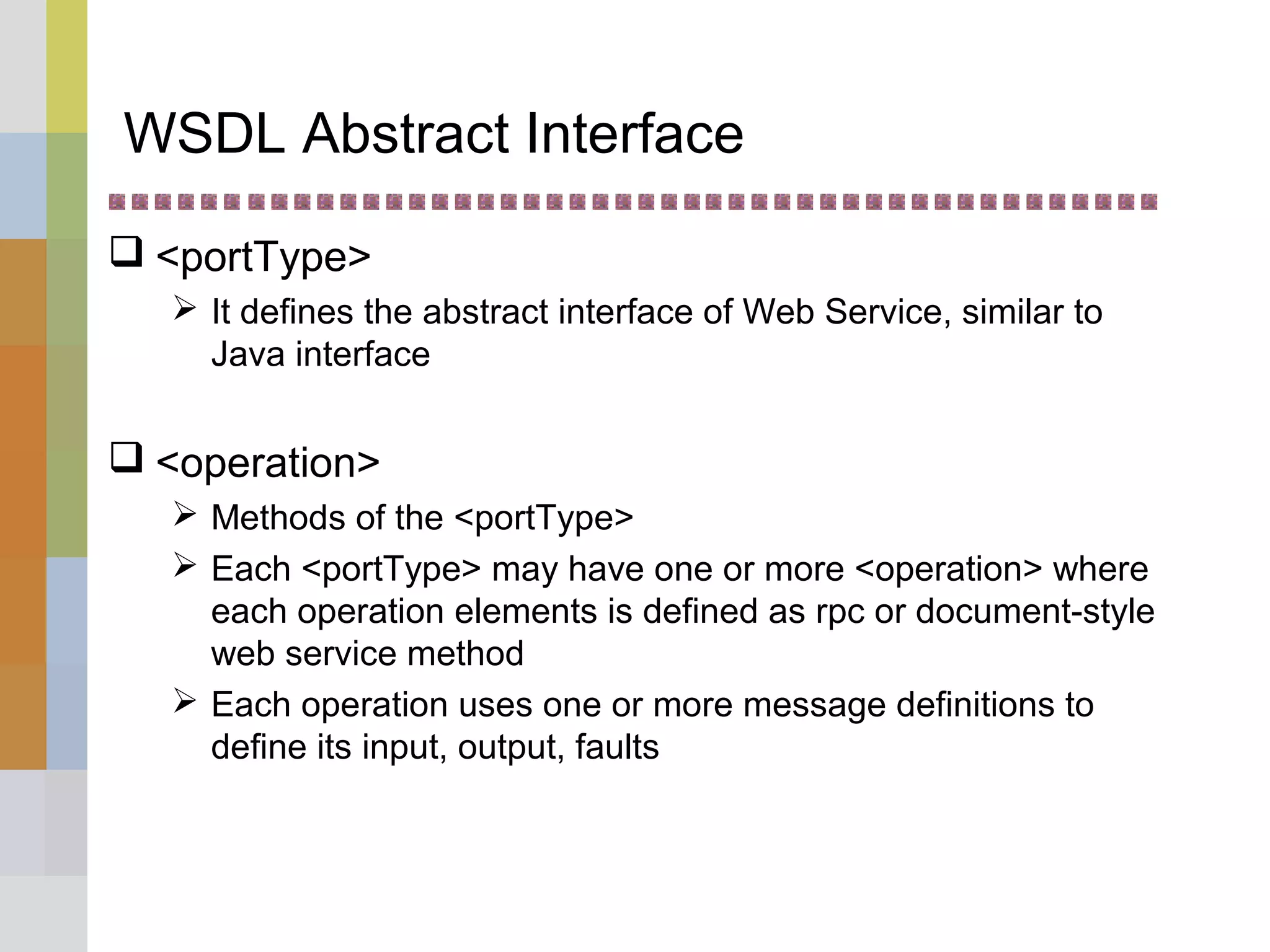 WSDL Abstract Interface
 <portType>
 It defines the abstract interface of Web Service, similar to
Java interface
 <operation>
 Methods of the <portType>
 Each <portType> may have one or more <operation> where
each operation elements is defined as rpc or document-style
web service method
 Each operation uses one or more message definitions to
define its input, output, faults
 