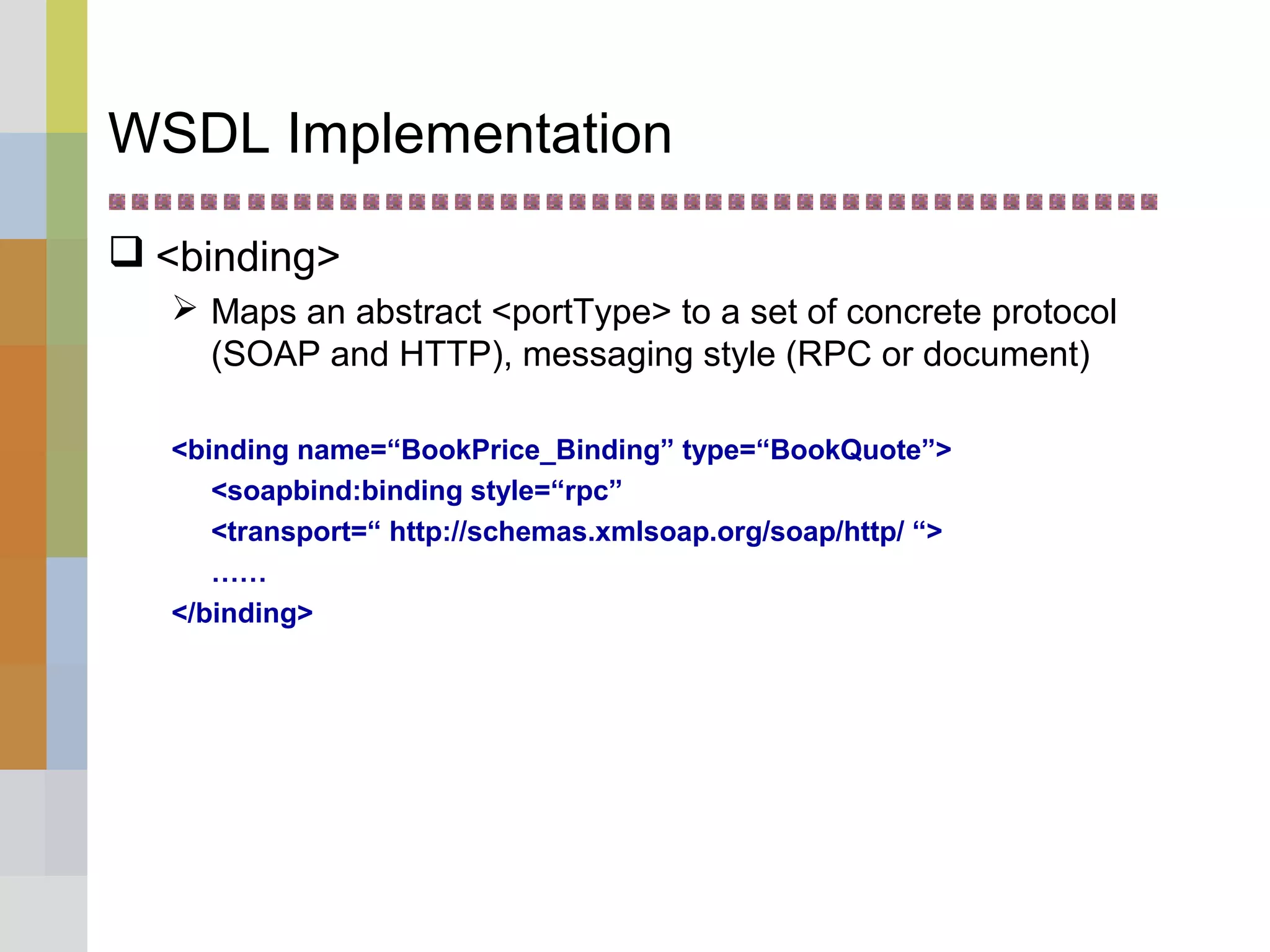 WSDL Implementation
 <binding>
 Maps an abstract <portType> to a set of concrete protocol
(SOAP and HTTP), messaging style (RPC or document)
<binding name=“BookPrice_Binding” type=“BookQuote”>
<soapbind:binding style=“rpc”
<transport=“ http://schemas.xmlsoap.org/soap/http/ “>
……
</binding>
 