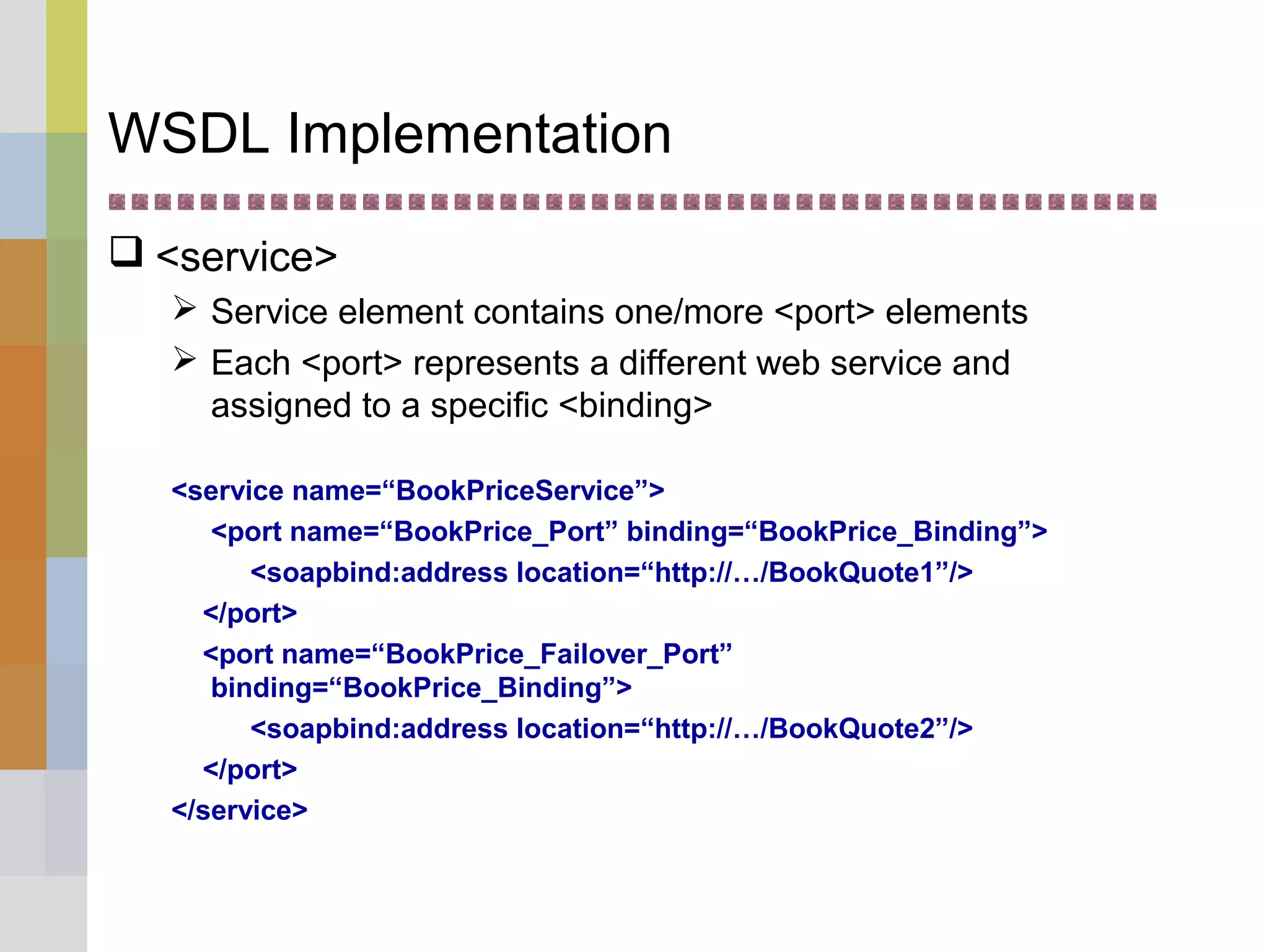 WSDL Implementation
 <service>
 Service element contains one/more <port> elements
 Each <port> represents a different web service and
assigned to a specific <binding>
<service name=“BookPriceService”>
<port name=“BookPrice_Port” binding=“BookPrice_Binding”>
<soapbind:address location=“http://…/BookQuote1”/>
</port>
<port name=“BookPrice_Failover_Port”
binding=“BookPrice_Binding”>
<soapbind:address location=“http://…/BookQuote2”/>
</port>
</service>
 