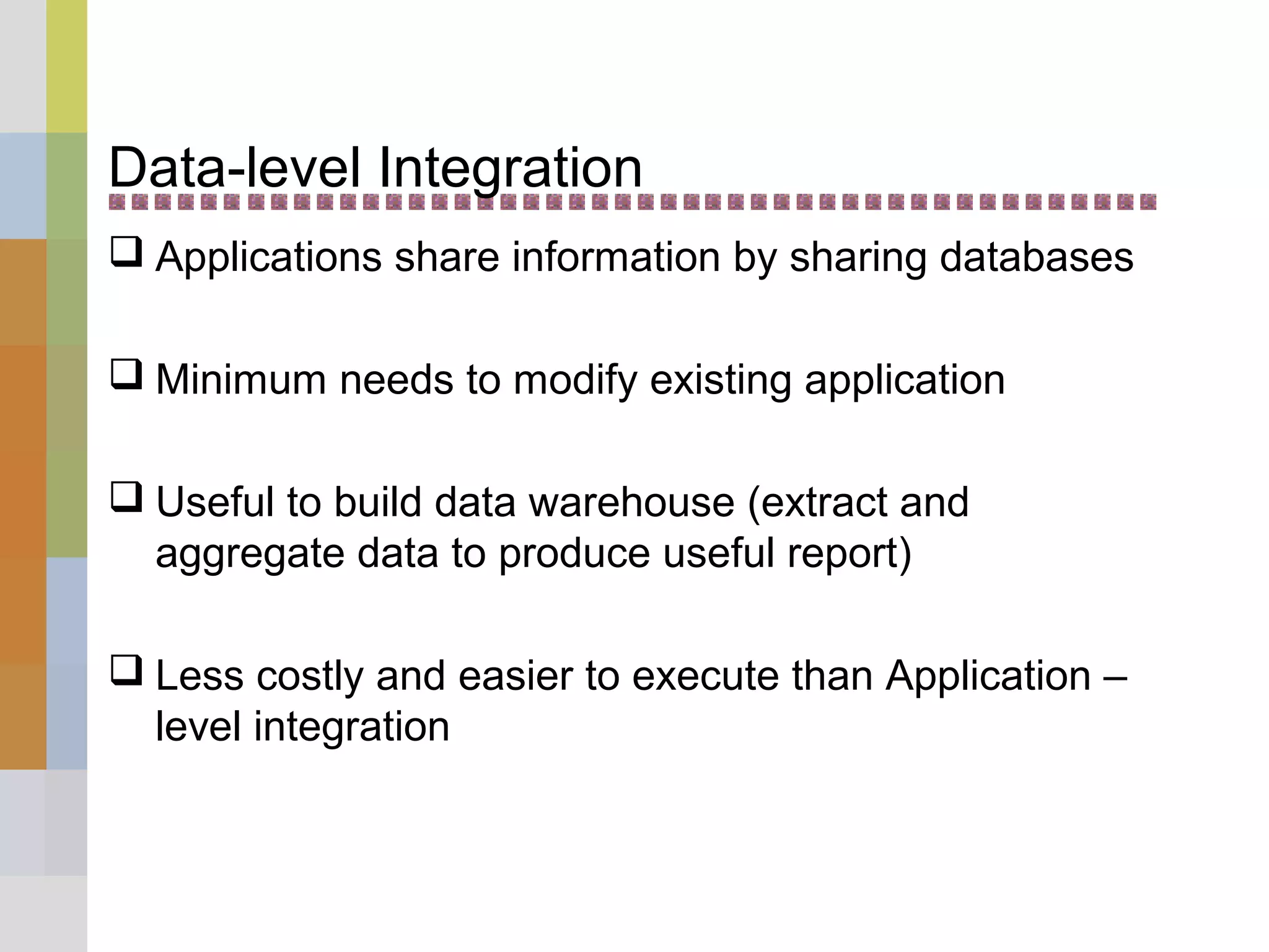 Data-level Integration
 Applications share information by sharing databases
 Minimum needs to modify existing application
 Useful to build data warehouse (extract and
aggregate data to produce useful report)
 Less costly and easier to execute than Application –
level integration
 