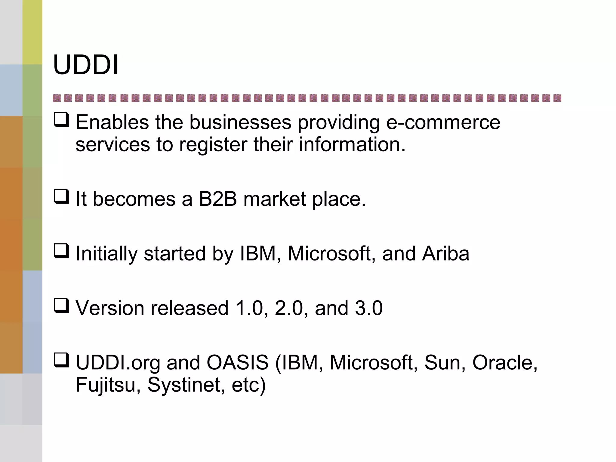 UDDI
 Enables the businesses providing e-commerce
services to register their information.
 It becomes a B2B market place.
 Initially started by IBM, Microsoft, and Ariba
 Version released 1.0, 2.0, and 3.0
 UDDI.org and OASIS (IBM, Microsoft, Sun, Oracle,
Fujitsu, Systinet, etc)
 