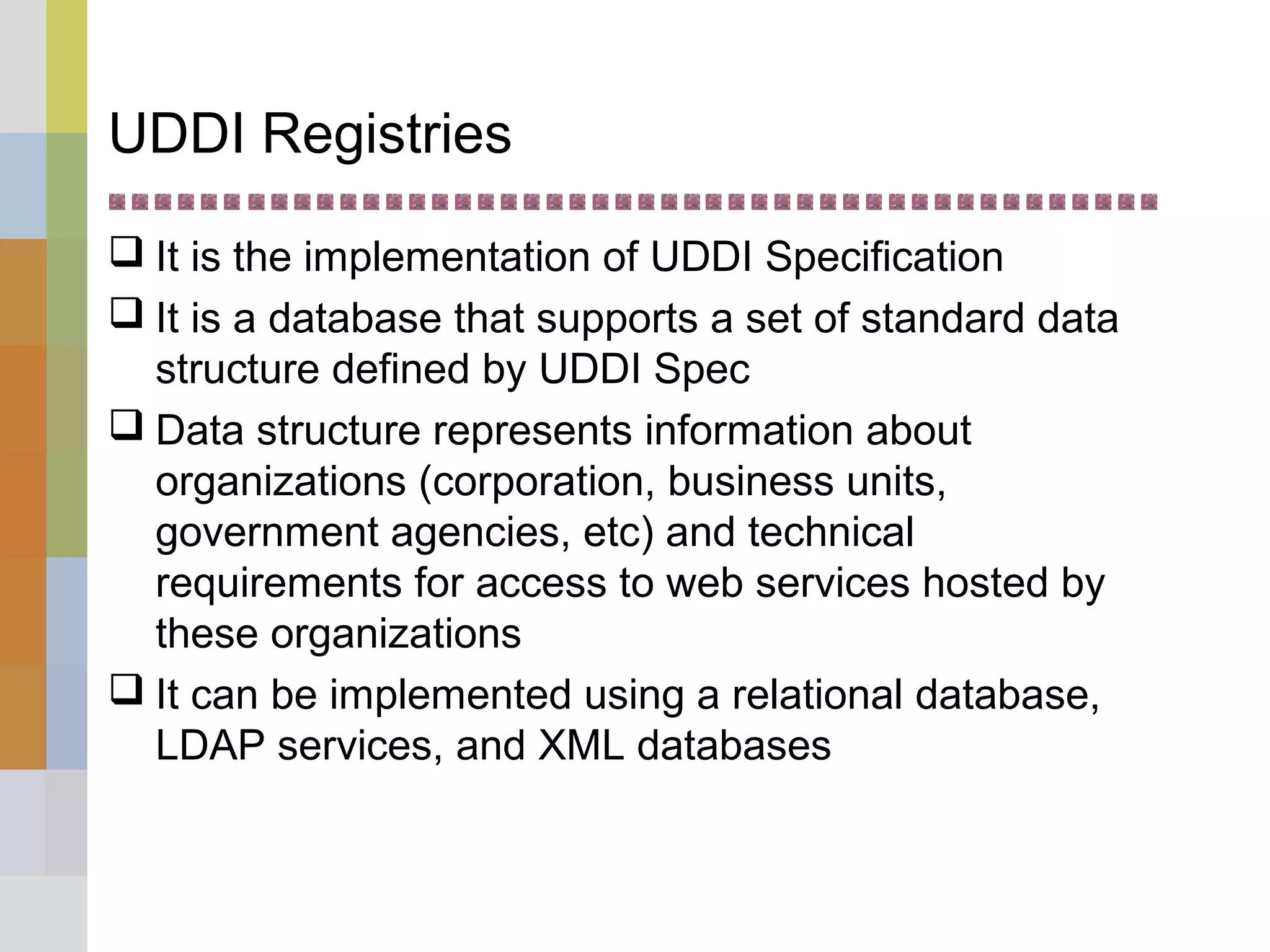 UDDI Registries
 It is the implementation of UDDI Specification
 It is a database that supports a set of standard data
structure defined by UDDI Spec
 Data structure represents information about
organizations (corporation, business units,
government agencies, etc) and technical
requirements for access to web services hosted by
these organizations
 It can be implemented using a relational database,
LDAP services, and XML databases
 