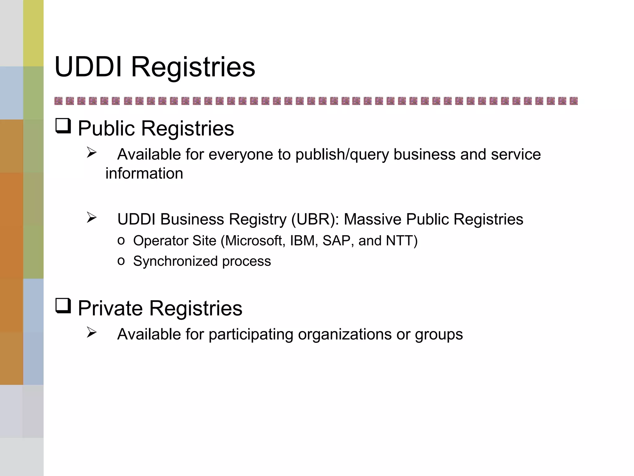 UDDI Registries
 Public Registries
 Available for everyone to publish/query business and service
information
 UDDI Business Registry (UBR): Massive Public Registries
o Operator Site (Microsoft, IBM, SAP, and NTT)
o Synchronized process
 Private Registries
 Available for participating organizations or groups
 