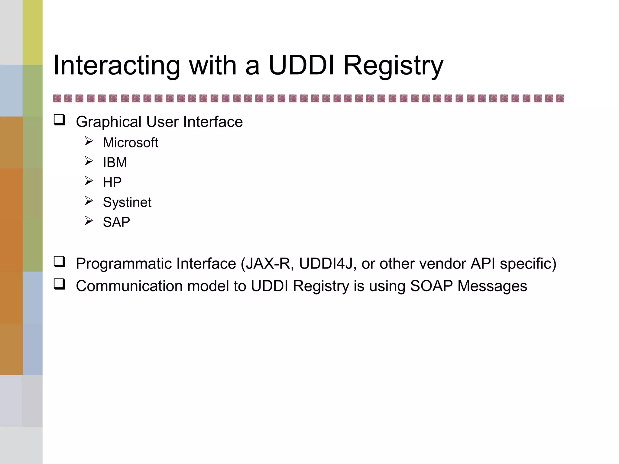 Interacting with a UDDI Registry
 Graphical User Interface
 Microsoft
 IBM
 HP
 Systinet
 SAP
 Programmatic Interface (JAX-R, UDDI4J, or other vendor API specific)
 Communication model to UDDI Registry is using SOAP Messages
 