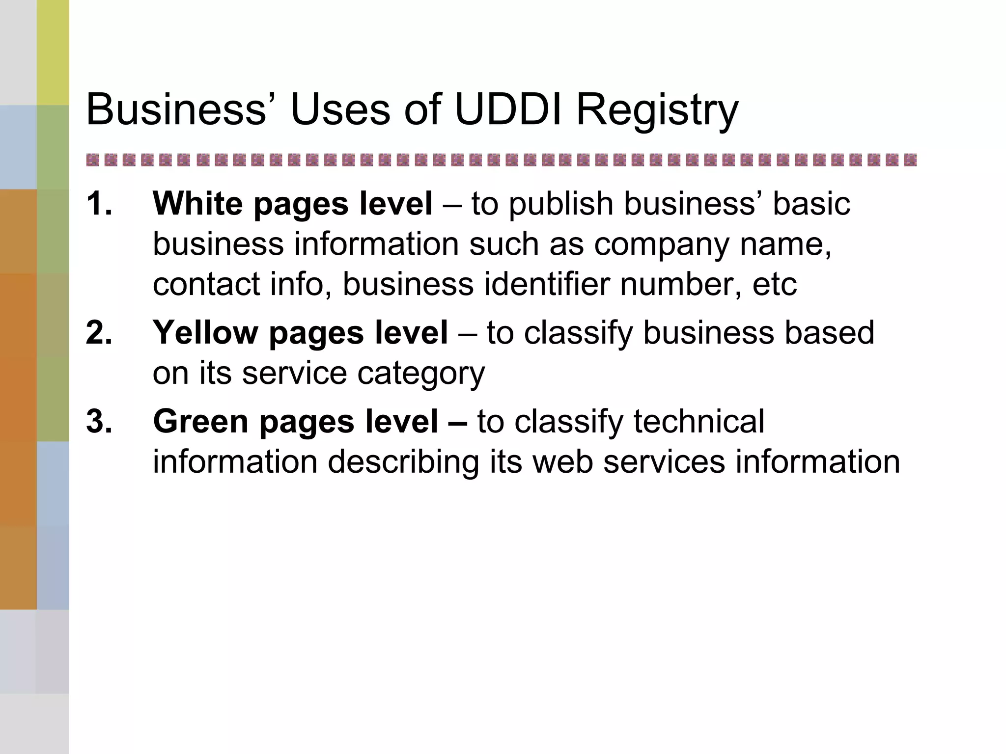 Business’ Uses of UDDI Registry
1. White pages level – to publish business’ basic
business information such as company name,
contact info, business identifier number, etc
2. Yellow pages level – to classify business based
on its service category
3. Green pages level – to classify technical
information describing its web services information
 