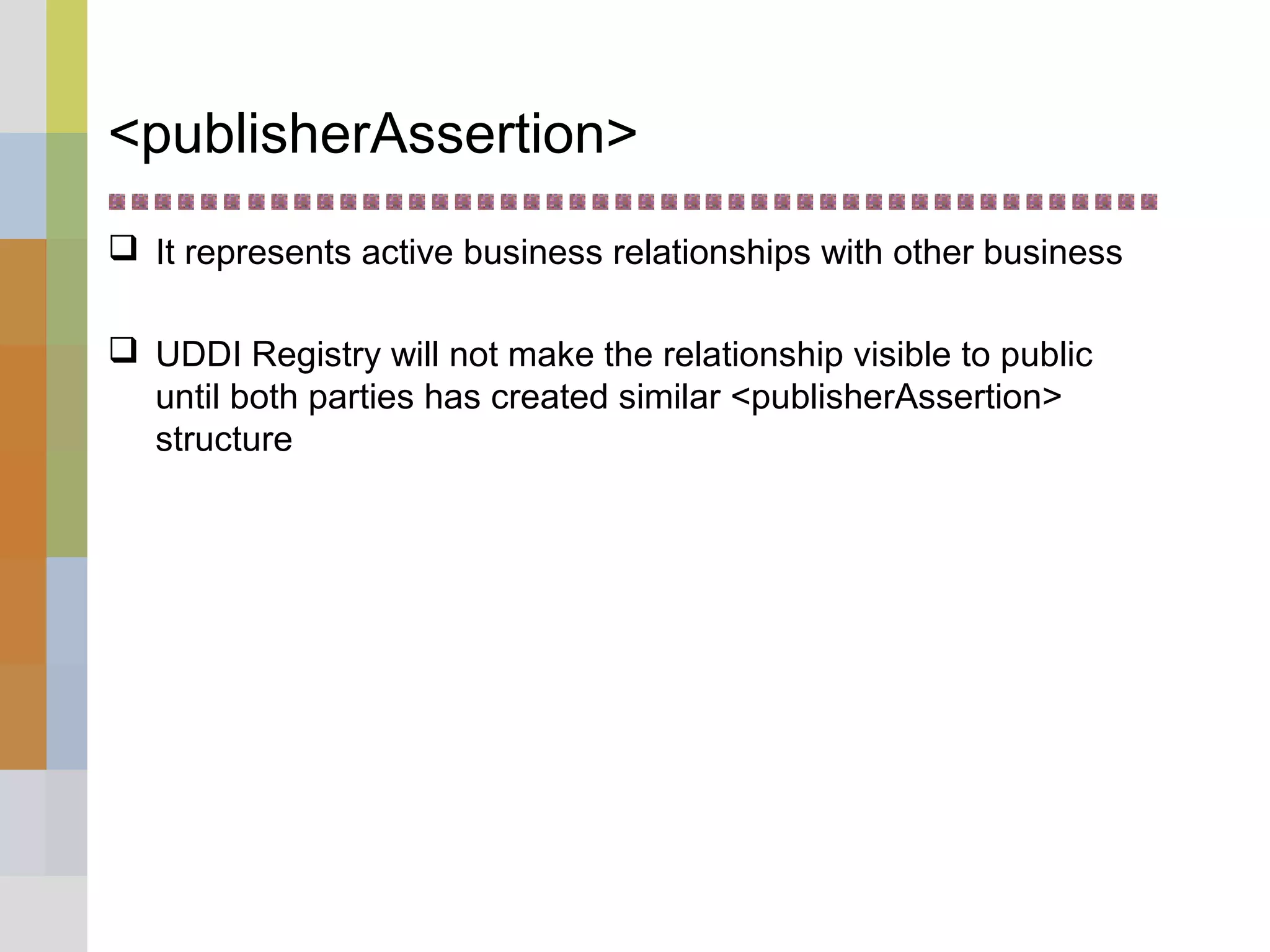 <publisherAssertion>
 It represents active business relationships with other business
 UDDI Registry will not make the relationship visible to public
until both parties has created similar <publisherAssertion>
structure
 