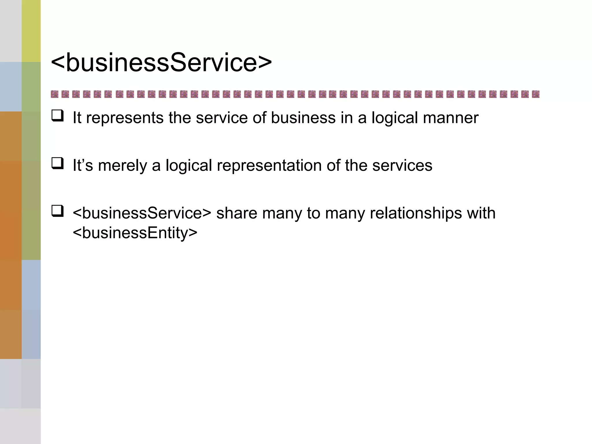 <businessService>
 It represents the service of business in a logical manner
 It’s merely a logical representation of the services
 <businessService> share many to many relationships with
<businessEntity>
 