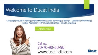 Welcome to Ducat India
Language | Industrial Training | Digital Marketing | Web Technology | Testing+ | Database | Networking |
Mobile Application | ERP | Graphic | Big Data | Cloud Computing
Apply Now
Call us:
70-70-90-50-90
www.ducatindia.com
 
