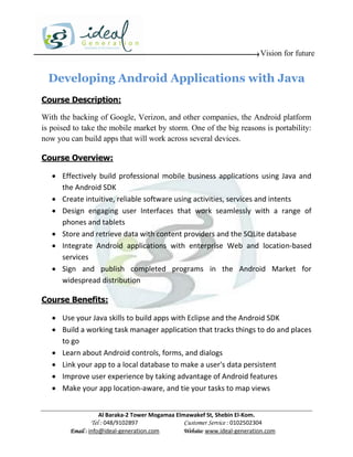Vision for future


  Developing Android Applications with Java
Course Description:

With the backing of Google, Verizon, and other companies, the Android platform
is poised to take the mobile market by storm. One of the big reasons is portability:
now you can build apps that will work across several devices.

Course Overview:

    Effectively build professional mobile business applications using Java and
     the Android SDK
    Create intuitive, reliable software using activities, services and intents
    Design engaging user Interfaces that work seamlessly with a range of
     phones and tablets
    Store and retrieve data with content providers and the SQLite database
    Integrate Android applications with enterprise Web and location-based
     services
    Sign and publish completed programs in the Android Market for
     widespread distribution

Course Benefits:

    Use your Java skills to build apps with Eclipse and the Android SDK
    Build a working task manager application that tracks things to do and places
     to go
    Learn about Android controls, forms, and dialogs
    Link your app to a local database to make a user's data persistent
    Improve user experience by taking advantage of Android features
    Make your app location-aware, and tie your tasks to map views


                    Al Baraka-2 Tower Mogamaa Elmawakef St, Shebin El-Kom.
               Tel : 048/9102897                 Customer Service : 0102502304
        Email : info@ideal-generation.com        Website: www.ideal-generation.com
 