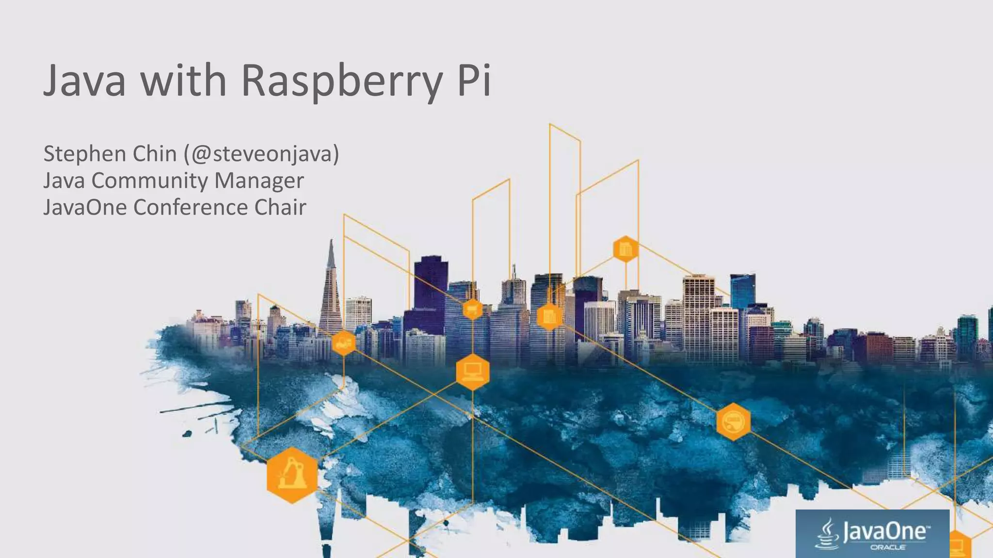 Java with Raspberry Pi
Stephen Chin (@steveonjava)
Java Community Manager
JavaOne Conference Chair
 