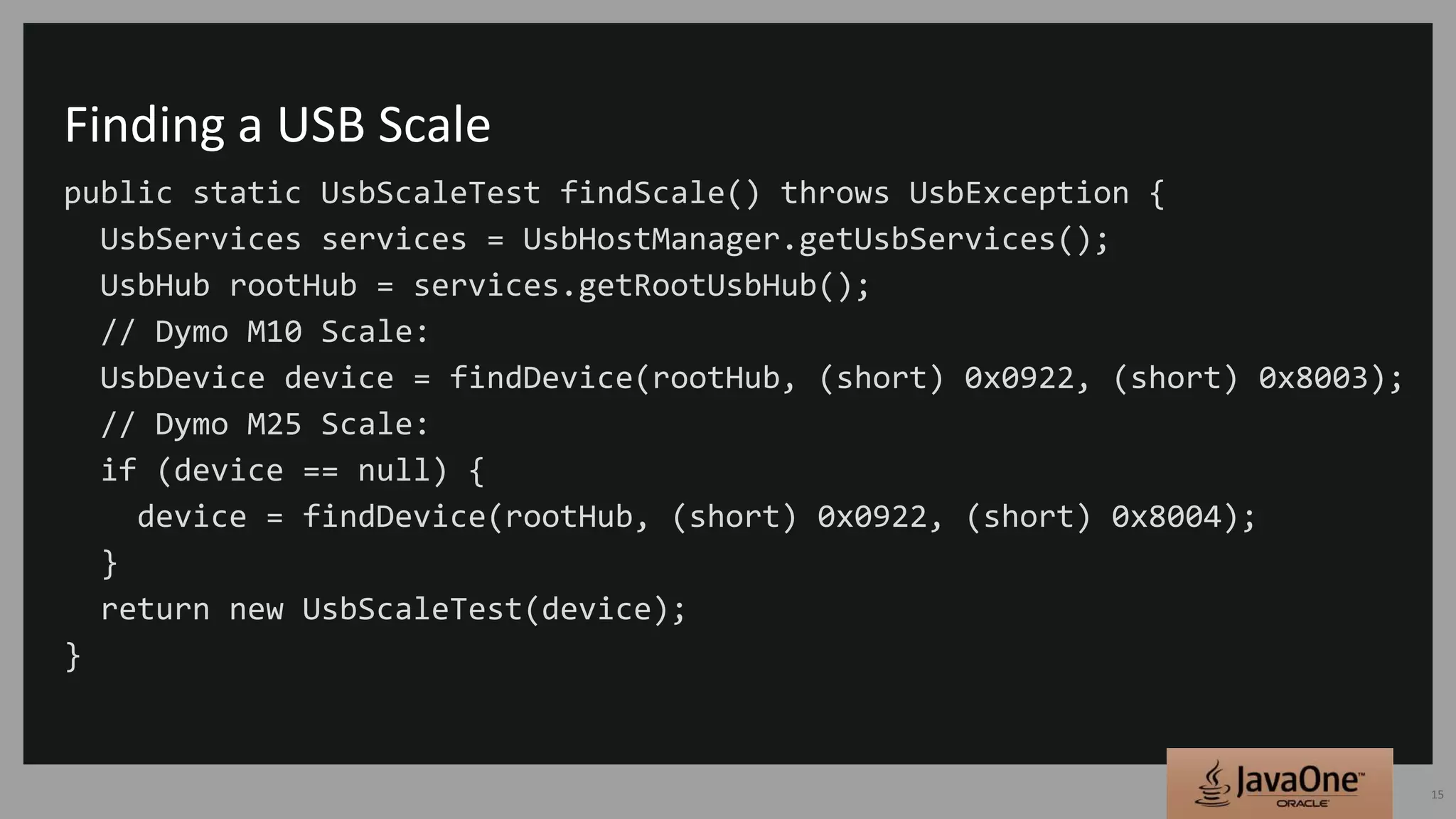Finding a USB Scale
public static UsbScaleTest findScale() throws UsbException {
UsbServices services = UsbHostManager.getUsbServices();
UsbHub rootHub = services.getRootUsbHub();
// Dymo M10 Scale:
UsbDevice device = findDevice(rootHub, (short) 0x0922, (short) 0x8003);
// Dymo M25 Scale:
if (device == null) {
device = findDevice(rootHub, (short) 0x0922, (short) 0x8004);
}
return new UsbScaleTest(device);
}
15
 
