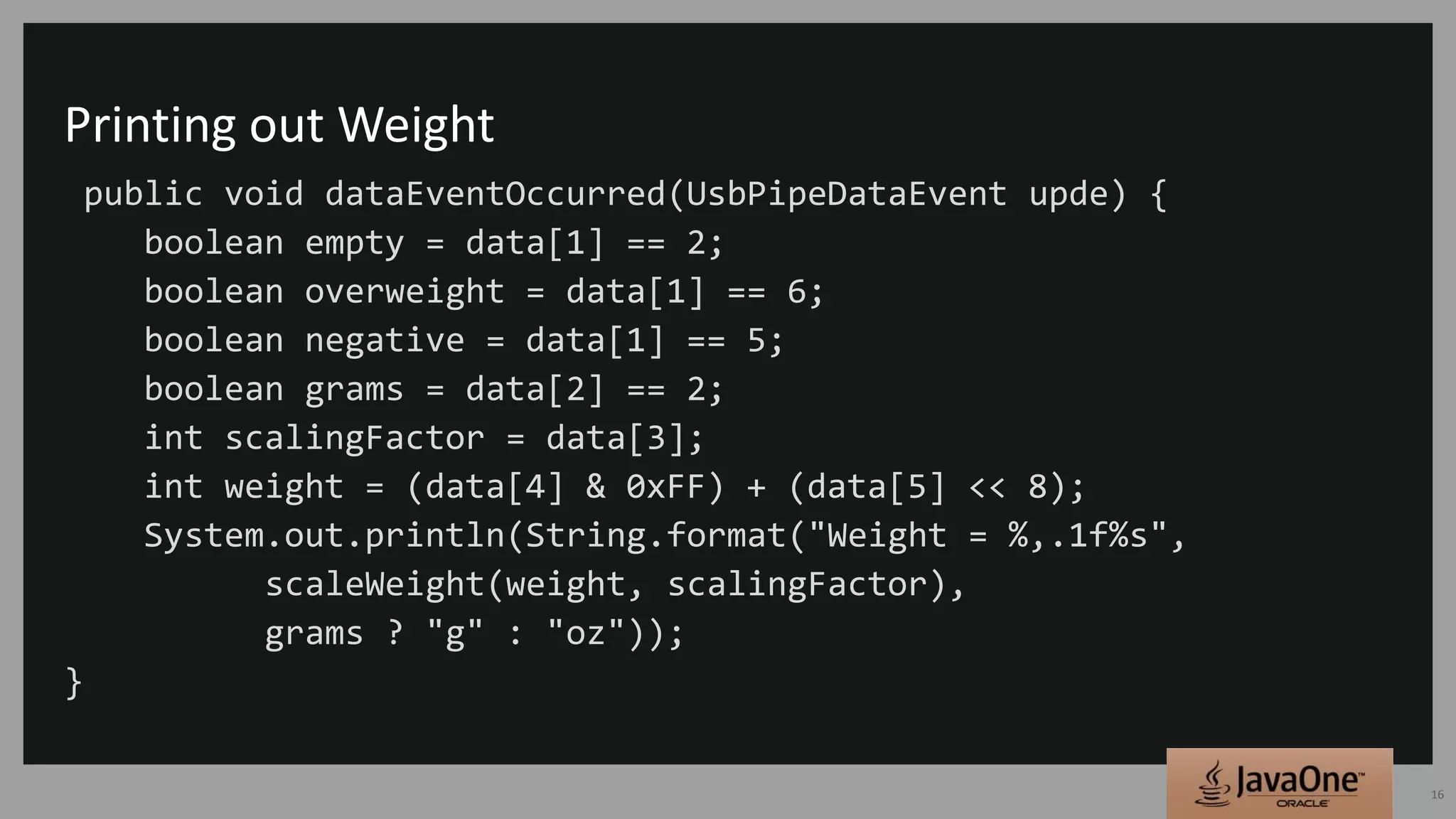 Printing out Weight
public void dataEventOccurred(UsbPipeDataEvent upde) {
boolean empty = data[1] == 2;
boolean overweight = data[1] == 6;
boolean negative = data[1] == 5;
boolean grams = data[2] == 2;
int scalingFactor = data[3];
int weight = (data[4] & 0xFF) + (data[5] << 8);
System.out.println(String.format("Weight = %,.1f%s",
scaleWeight(weight, scalingFactor),
grams ? "g" : "oz"));
}
16
 