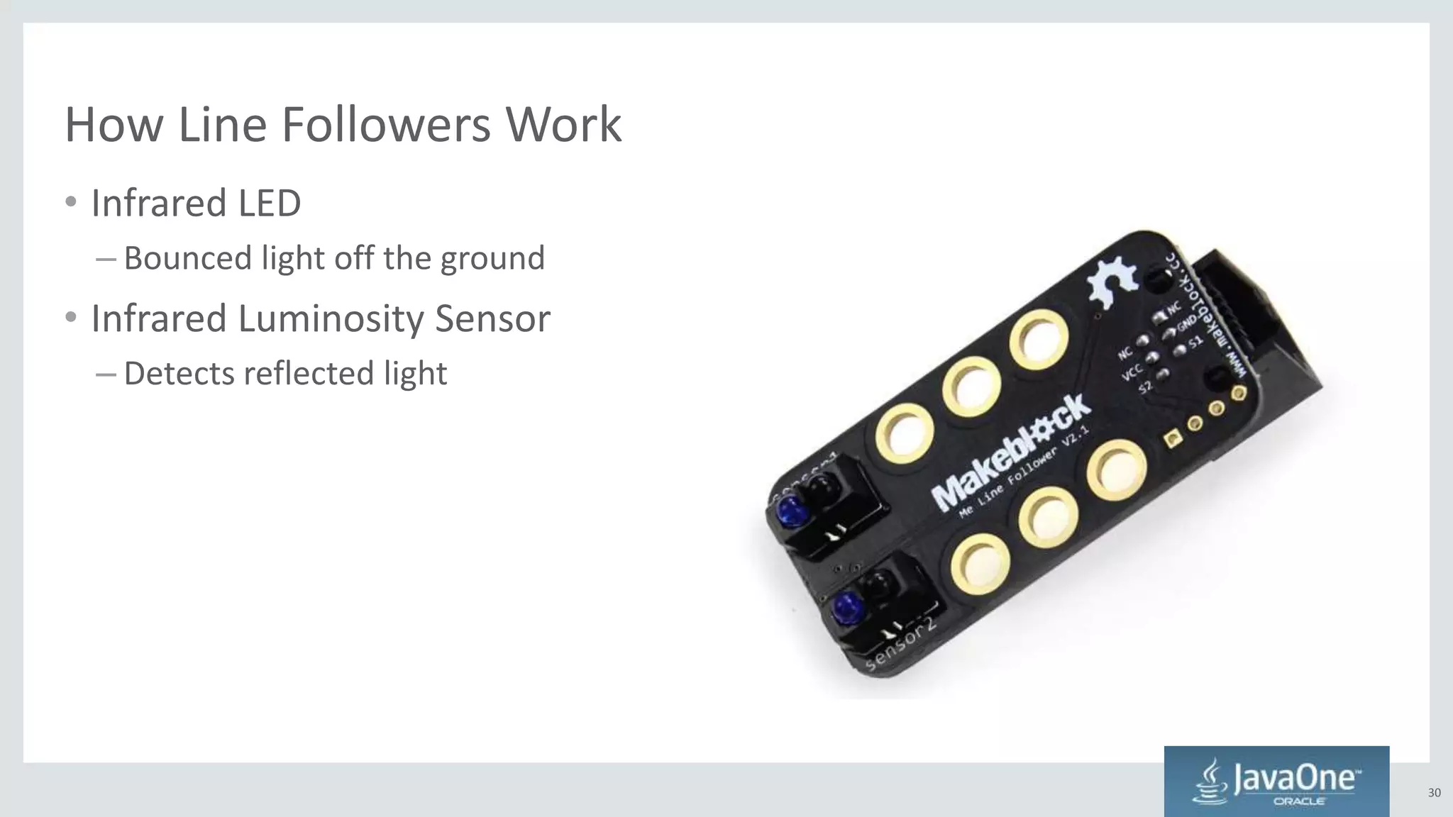 How Line Followers Work
30
• Infrared LED
– Bounced light off the ground
• Infrared Luminosity Sensor
– Detects reflected light
 
