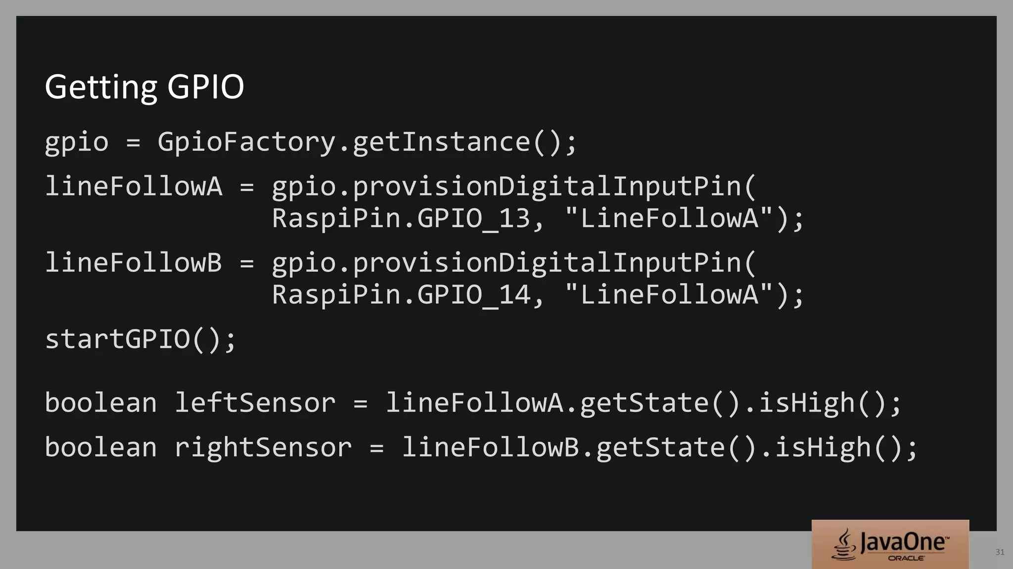 Getting GPIO
gpio = GpioFactory.getInstance();
lineFollowA = gpio.provisionDigitalInputPin(
RaspiPin.GPIO_13, "LineFollowA");
lineFollowB = gpio.provisionDigitalInputPin(
RaspiPin.GPIO_14, "LineFollowA");
startGPIO();
boolean leftSensor = lineFollowA.getState().isHigh();
boolean rightSensor = lineFollowB.getState().isHigh();
31
 