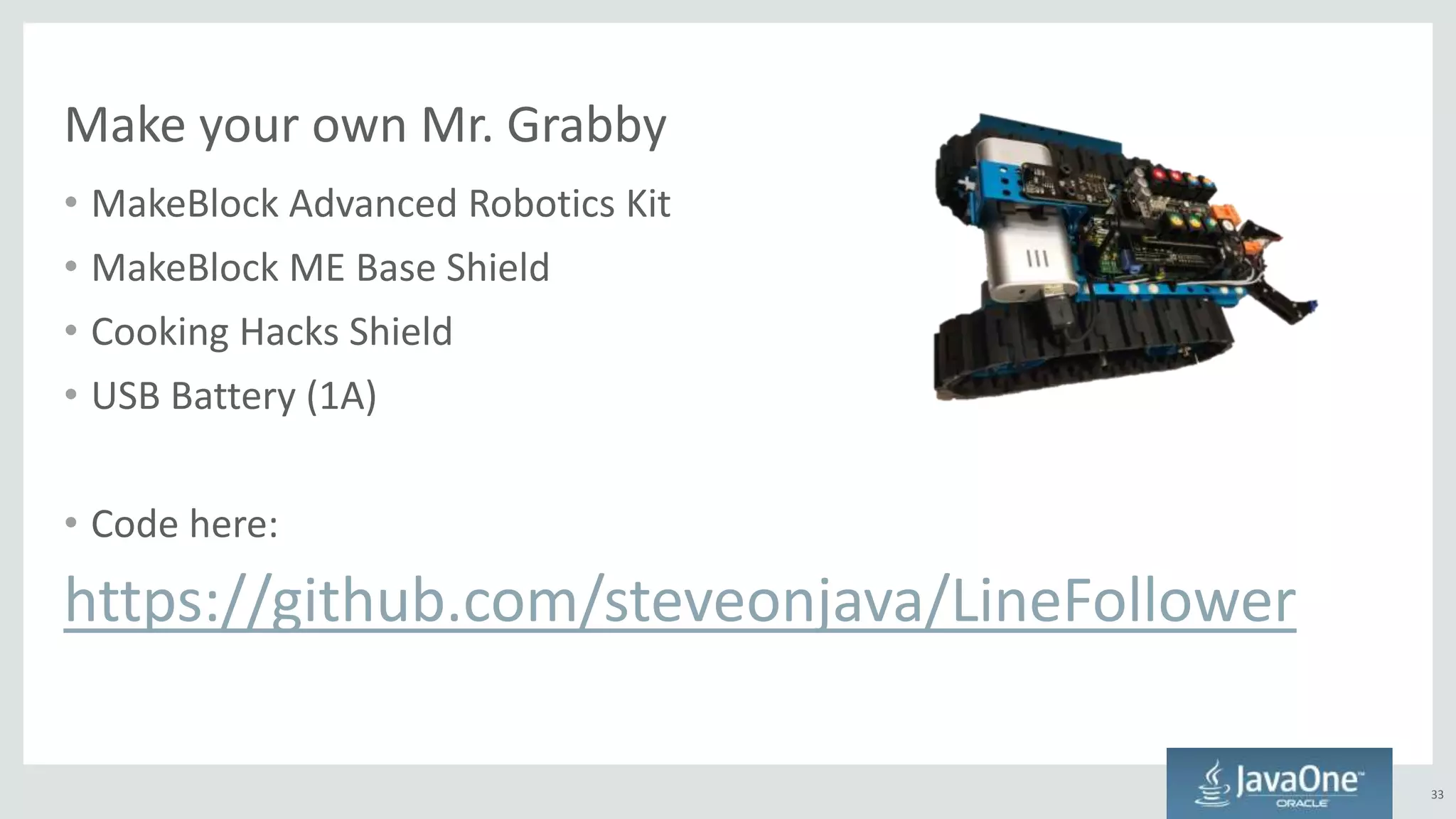 Make your own Mr. Grabby
• MakeBlock Advanced Robotics Kit
• MakeBlock ME Base Shield
• Cooking Hacks Shield
• USB Battery (1A)
• Code here:
https://github.com/steveonjava/LineFollower
33
 