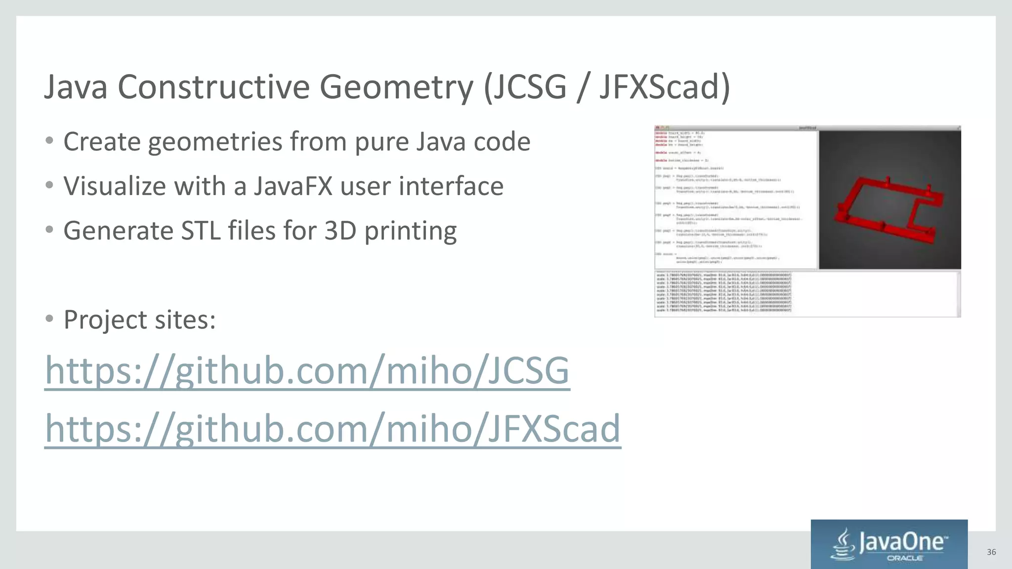 Java Constructive Geometry (JCSG / JFXScad)
• Create geometries from pure Java code
• Visualize with a JavaFX user interface
• Generate STL files for 3D printing
• Project sites:
https://github.com/miho/JCSG
https://github.com/miho/JFXScad
36
 