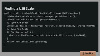 Finding a USB Scale
public static UsbScaleTest findScale() throws UsbException {
UsbServices services = UsbHostManager.getUsbServices();
UsbHub rootHub = services.getRootUsbHub();
// Dymo M10 Scale:
UsbDevice device = findDevice(rootHub, (short) 0x0922, (short) 0x8003);
// Dymo M25 Scale:
if (device == null) {
device = findDevice(rootHub, (short) 0x0922, (short) 0x8004);
}
return new UsbScaleTest(device);
}
15
 