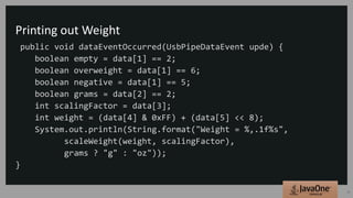 Printing out Weight
public void dataEventOccurred(UsbPipeDataEvent upde) {
boolean empty = data[1] == 2;
boolean overweight = data[1] == 6;
boolean negative = data[1] == 5;
boolean grams = data[2] == 2;
int scalingFactor = data[3];
int weight = (data[4] & 0xFF) + (data[5] << 8);
System.out.println(String.format("Weight = %,.1f%s",
scaleWeight(weight, scalingFactor),
grams ? "g" : "oz"));
}
16
 