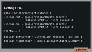 Getting GPIO
gpio = GpioFactory.getInstance();
lineFollowA = gpio.provisionDigitalInputPin(
RaspiPin.GPIO_13, "LineFollowA");
lineFollowB = gpio.provisionDigitalInputPin(
RaspiPin.GPIO_14, "LineFollowA");
startGPIO();
boolean leftSensor = lineFollowA.getState().isHigh();
boolean rightSensor = lineFollowB.getState().isHigh();
31
 