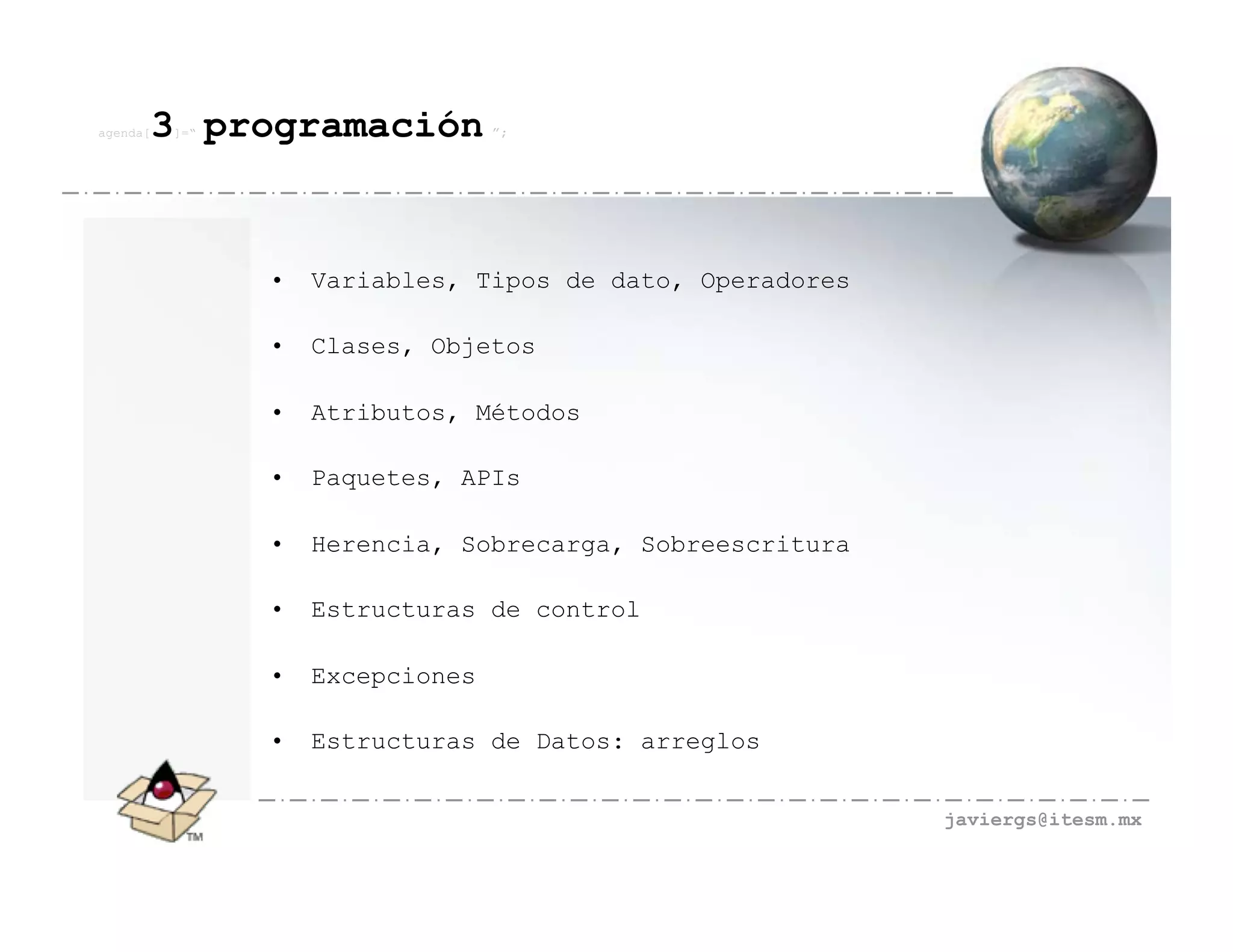 agenda[   3 programación
          ]=“                     ”;




                •   Variables, Tipos de dato, Operadores

                •   Clases, Objetos

                •   Atributos, Métodos

                •   Paquetes, APIs

                •   Herencia, Sobrecarga, Sobreescritura

                •   Estructuras de control

                •   Excepciones

                •   Estructuras de Datos: arreglos


                                                           javiergs@itesm.mx
 