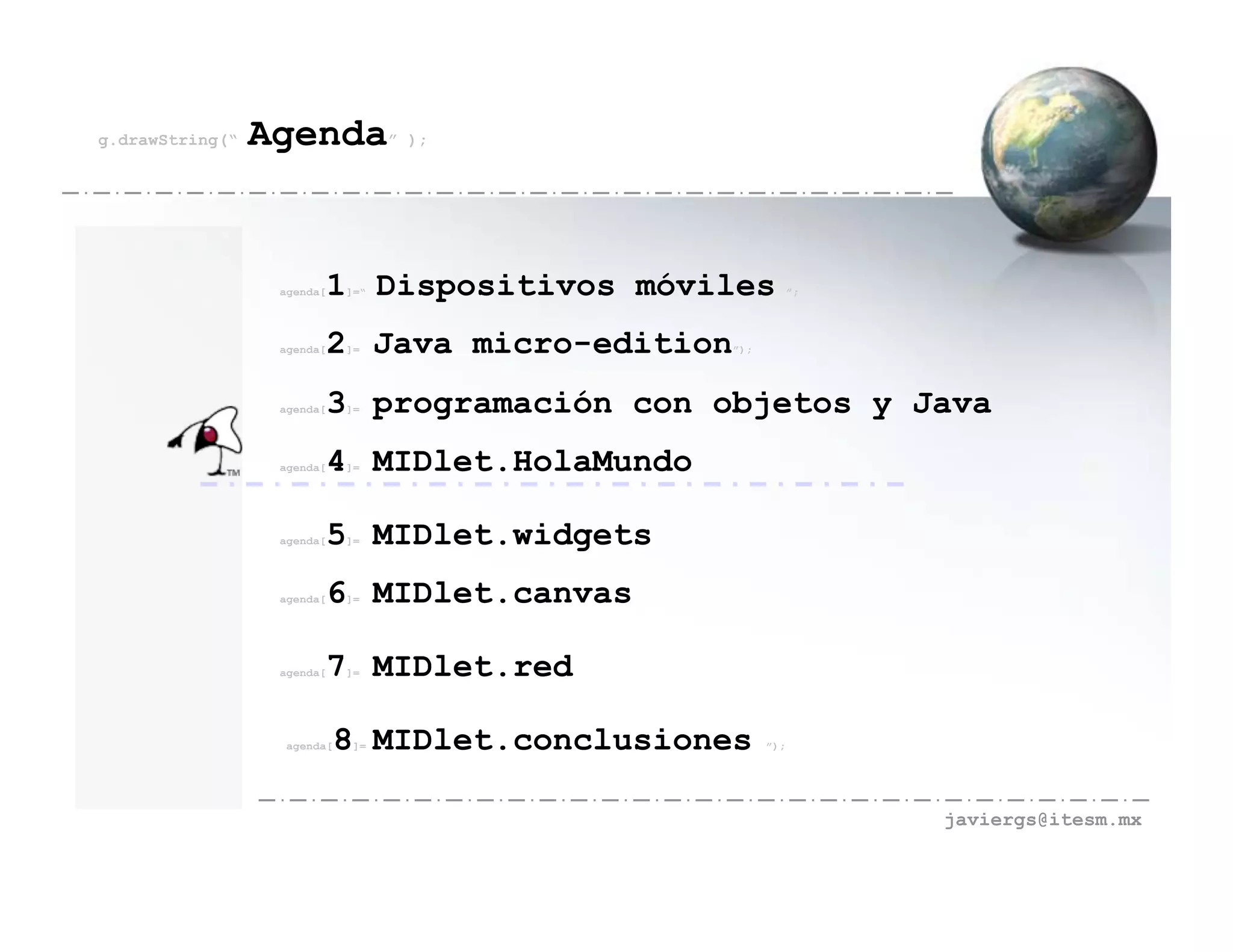 g.drawString(“   Agenda” );


                  agenda[   1 Dispositivos móviles
                             ]=“                               ”;




                  agenda[   2 Java micro-edition
                             ]=                    ”);




                  agenda[   3 programación con objetos y Java
                             ]=




                  agenda[   4 MIDlet.HolaMundo
                             ]=




                  agenda[   5 MIDlet.widgets
                             ]=




                  agenda[   6 MIDlet.canvas
                             ]=




                  agenda[   7 MIDlet.red
                             ]=




                   agenda[   8 MIDlet.conclusiones
                              ]=                         ”);




                                                                    javiergs@itesm.mx
 