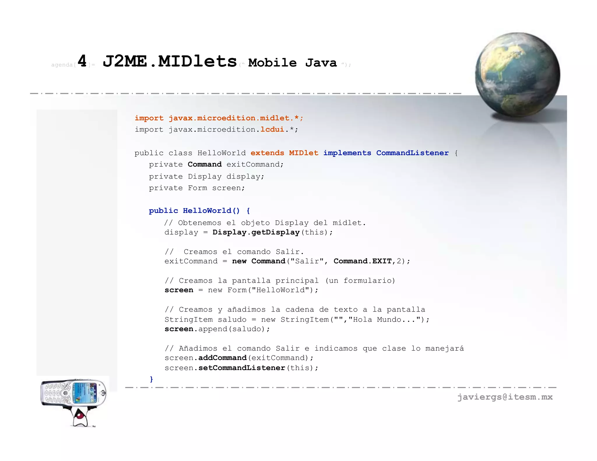 agenda[   4 J2ME.MIDlets
          ]=                         (“   Mobile Java ”);



               import javax.microedition.midlet.*;
               import javax.microedition.lcdui.*;

               public class HelloWorld extends MIDlet implements CommandListener {
                  private Command exitCommand;
                  private Display display;
                  private Form screen;

                  public HelloWorld() {
                     // Obtenemos el objeto Display del midlet.
                     display = Display.getDisplay(this);

                      // Creamos el comando Salir.
                      exitCommand = new Command("Salir", Command.EXIT,2);

                      // Creamos la pantalla principal (un formulario)
                      screen = new Form("HelloWorld");

                      // Creamos y añadimos la cadena de texto a la pantalla
                      StringItem saludo = new StringItem("","Hola Mundo...");
                      screen.append(saludo);

                      // Añadimos el comando Salir e indicamos que clase lo manejará
                      screen.addCommand(exitCommand);
                      screen.setCommandListener(this);
                  }

                                                                                  javiergs@itesm.mx
 