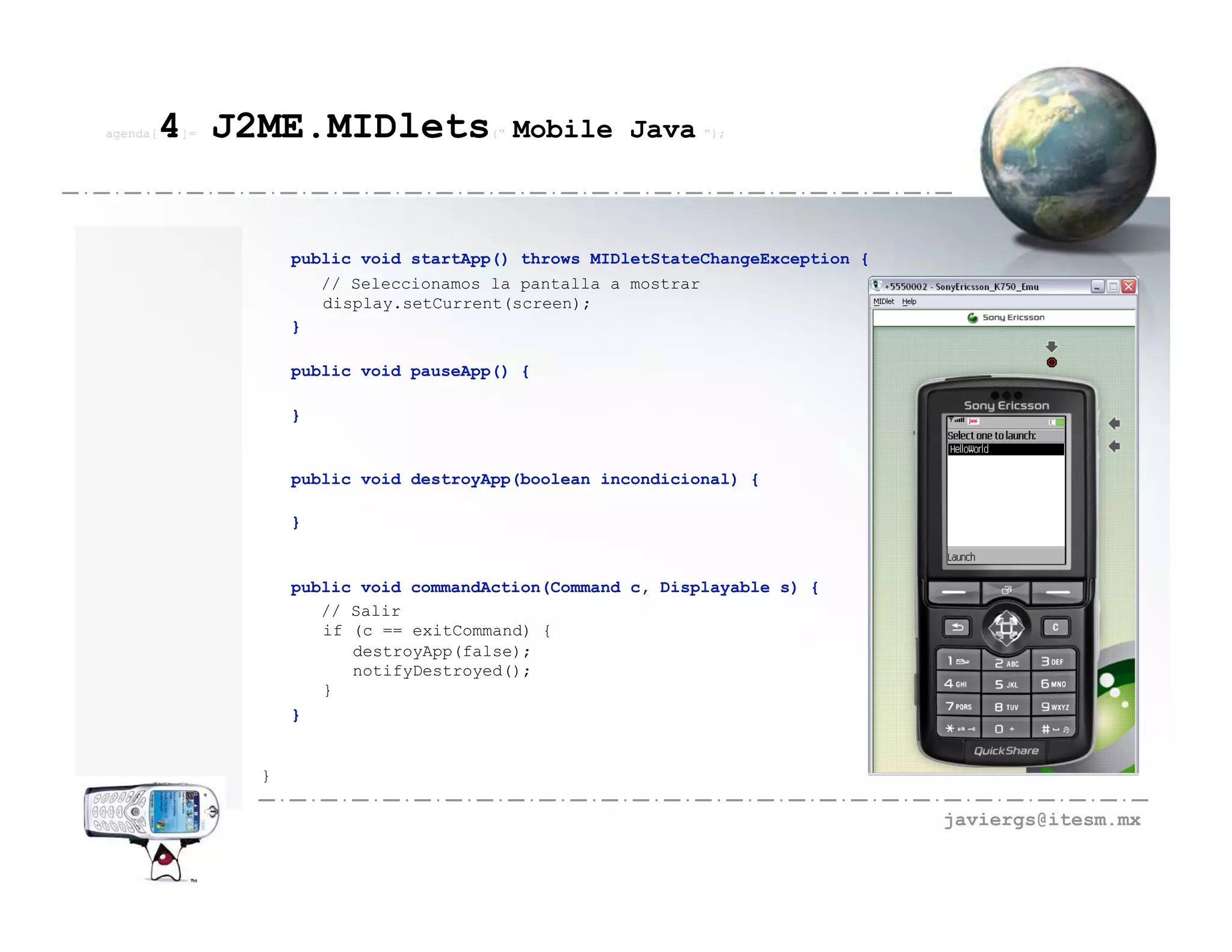 agenda[   4 J2ME.MIDlets
          ]=                           (“   Mobile Java ”);



                   public void startApp() throws MIDletStateChangeException {
                      // Seleccionamos la pantalla a mostrar
                      display.setCurrent(screen);
                   }

                   public void pauseApp() {

                   }


                   public void destroyApp(boolean incondicional) {

                   }


                   public void commandAction(Command c, Displayable s) {
                      // Salir
                      if (c == exitCommand) {
                         destroyApp(false);
                         notifyDestroyed();
                      }
                   }


               }

                                                                                javiergs@itesm.mx
 