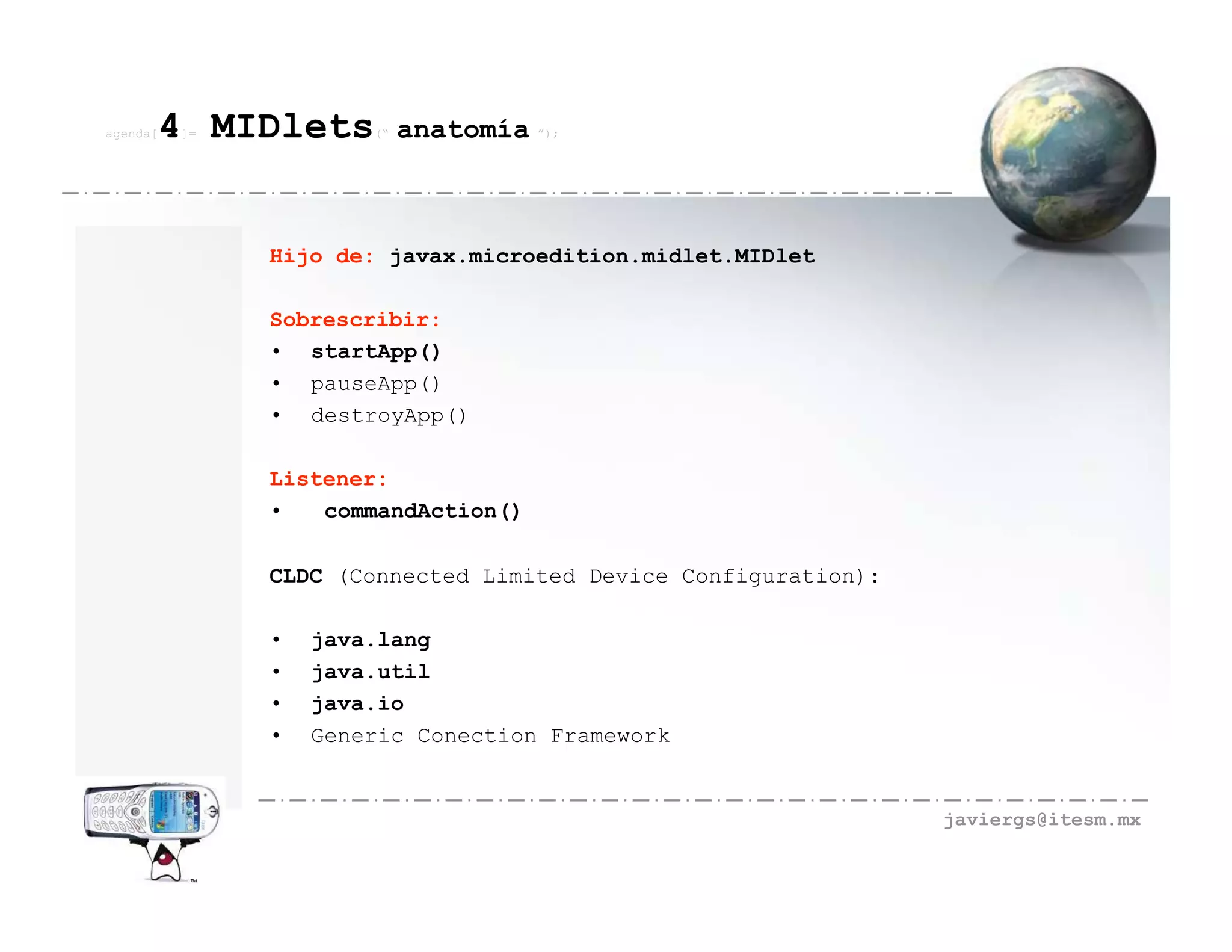 agenda[   4 MIDlets
          ]=           (“   anatomía ”);



               Hijo de: javax.microedition.midlet.MIDlet

               Sobrescribir:
               • startApp()
               • pauseApp()
               • destroyApp()

               Listener:
               •   commandAction()

               CLDC (Connected Limited Device Configuration):

               •   java.lang
               •   java.util
               •   java.io
               •   Generic Conection Framework


                                                                javiergs@itesm.mx
 
