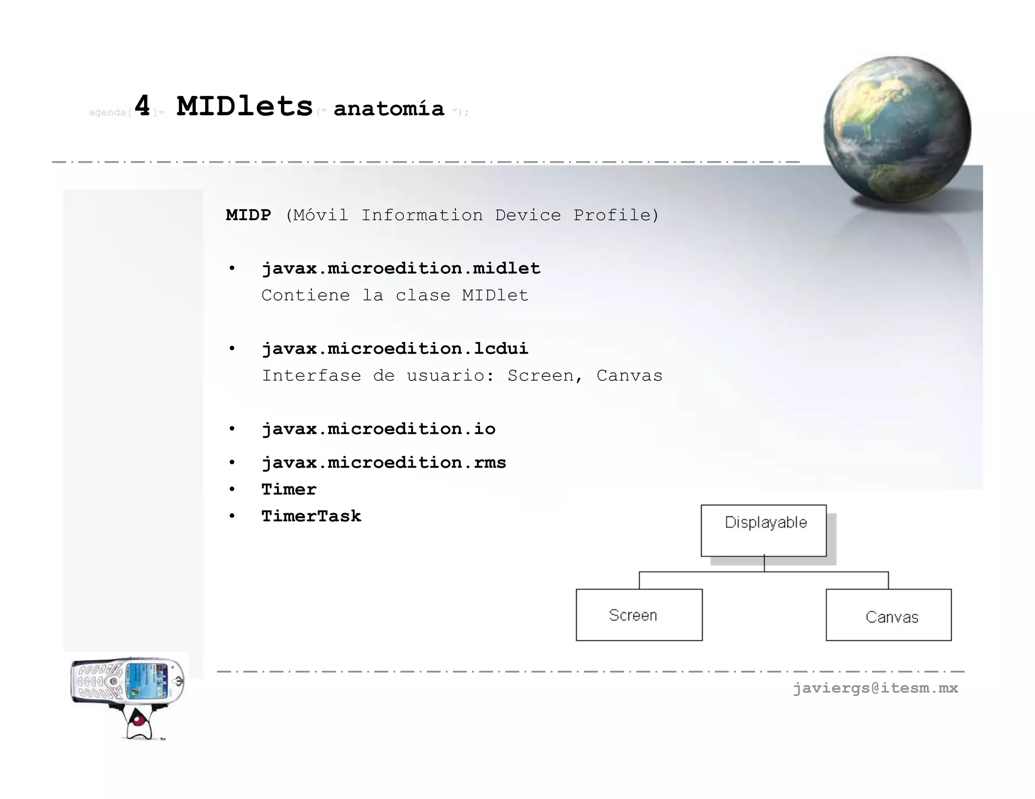 agenda[   4 MIDlets
          ]=           (“   anatomía ”);



               MIDP (Móvil Information Device Profile)

               •   javax.microedition.midlet
                   Contiene la clase MIDlet

               •   javax.microedition.lcdui
                   Interfase de usuario: Screen, Canvas

               •   javax.microedition.io
               •   javax.microedition.rms
               •   Timer
               •   TimerTask




                                                          javiergs@itesm.mx
 