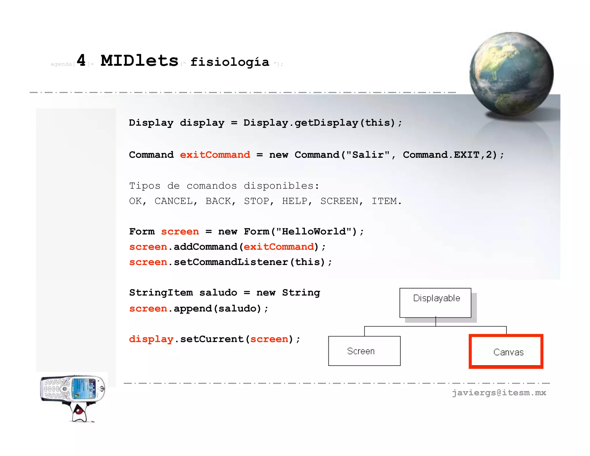 agenda[   4 MIDlets
          ]=          (“   fisiología ”);



               Display display = Display.getDisplay(this);


               Command exitCommand = new Command("Salir", Command.EXIT,2);

               Tipos de comandos disponibles:
               OK, CANCEL, BACK, STOP, HELP, SCREEN, ITEM.

               Form screen = new Form("HelloWorld");
               screen.addCommand(exitCommand);
               screen.setCommandListener(this);

               StringItem saludo = new StringItem("","Hola Mundo...");
               screen.append(saludo);

               display.setCurrent(screen);




                                                                 javiergs@itesm.mx
 
