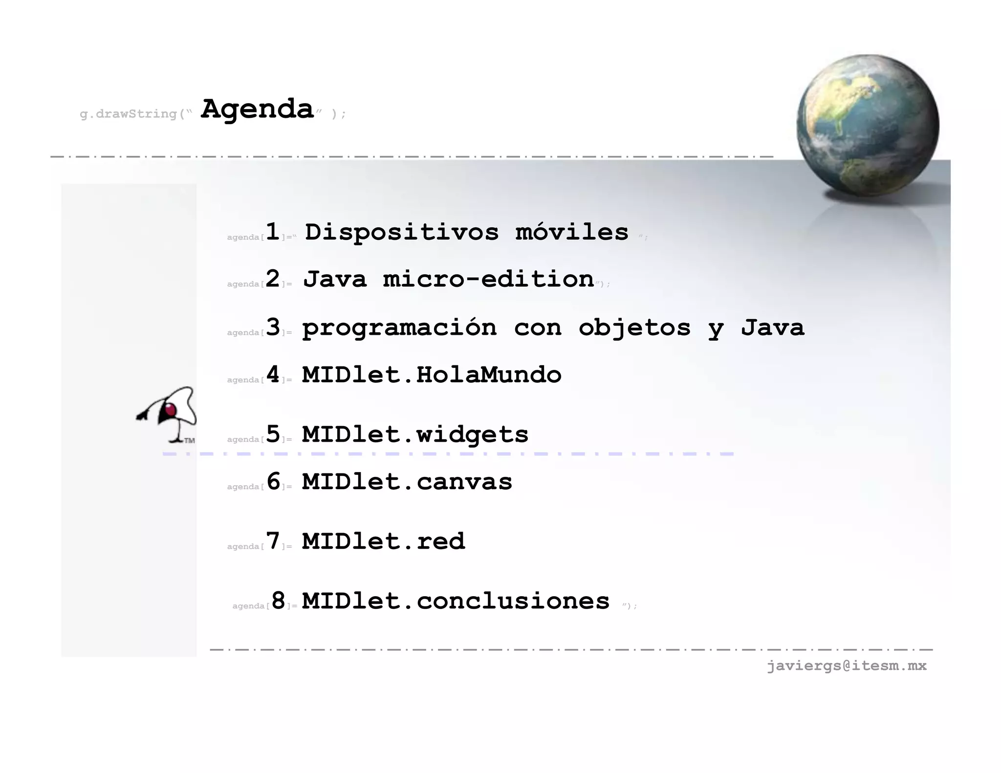 g.drawString(“   Agenda” );


                  agenda[   1 Dispositivos móviles
                             ]=“                               ”;




                  agenda[   2 Java micro-edition
                             ]=                    ”);




                  agenda[   3 programación con objetos y Java
                             ]=




                  agenda[   4 MIDlet.HolaMundo
                             ]=




                  agenda[   5 MIDlet.widgets
                             ]=




                  agenda[   6 MIDlet.canvas
                             ]=




                  agenda[   7 MIDlet.red
                             ]=




                   agenda[   8 MIDlet.conclusiones
                              ]=                         ”);




                                                                    javiergs@itesm.mx
 