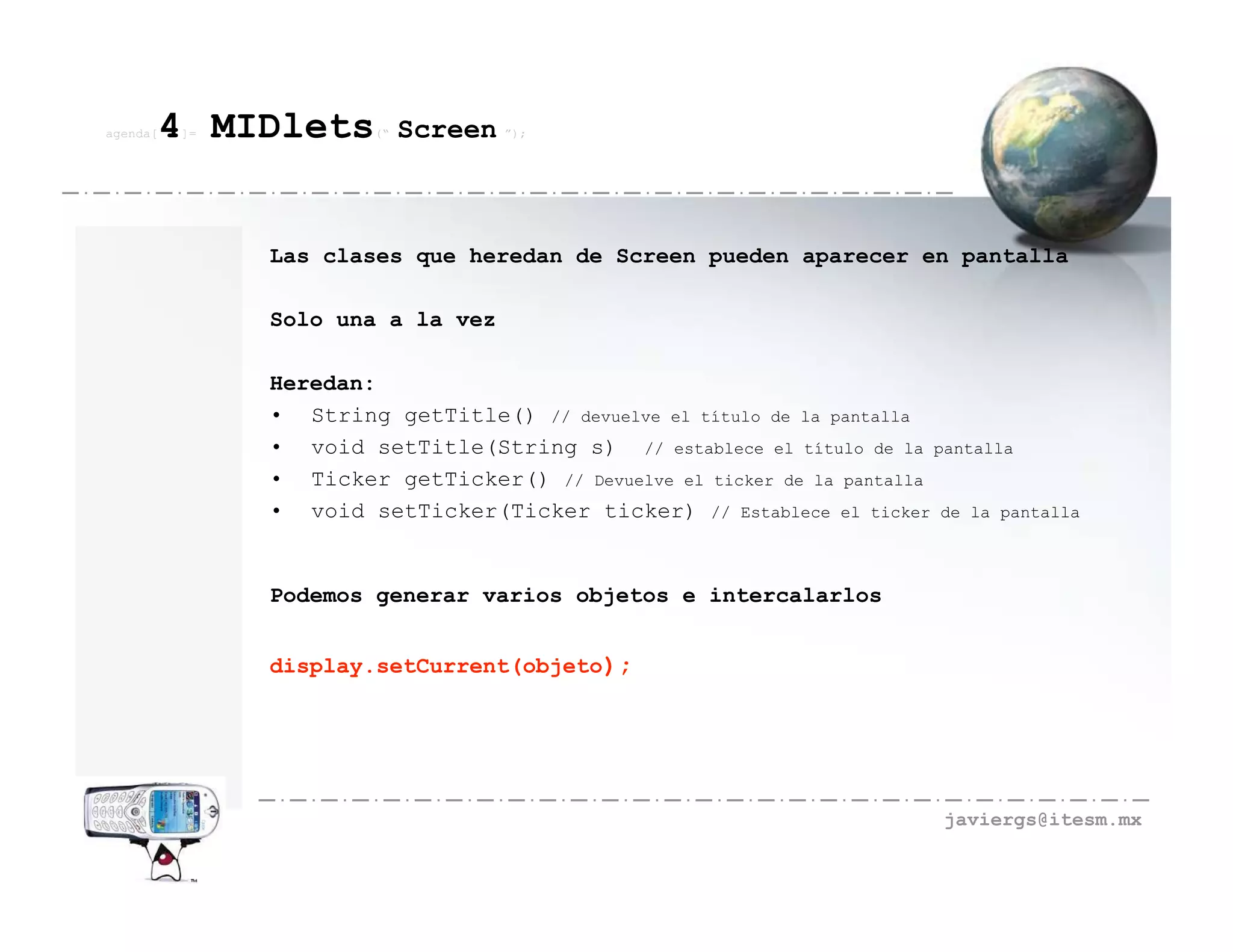agenda[   4 MIDlets
          ]=           (“   Screen ”);



               Las clases que heredan de Screen pueden aparecer en pantalla

               Solo una a la vez

               Heredan:
               • String getTitle() // devuelve el título de la pantalla
               • void setTitle(String s) // establece el título de la pantalla
               • Ticker getTicker() // Devuelve el ticker de la pantalla
               • void setTicker(Ticker ticker) // Establece el ticker de la pantalla


               Podemos generar varios objetos e intercalarlos


               display.setCurrent(objeto);




                                                                        javiergs@itesm.mx
 
