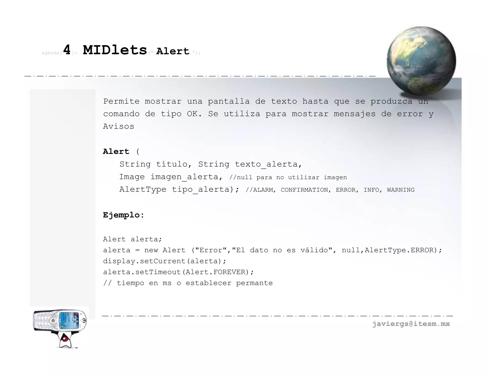 agenda[   4 MIDlets
          ]=              (“   Alert ”);



               Permite mostrar una pantalla de texto hasta que se produzca un
               comando de tipo OK. Se utiliza para mostrar mensajes de error y
               Avisos

               Alert (
                  String título, String texto_alerta,
                  Image imagen_alerta, //null para no utilizar imagen
                  AlertType tipo_alerta); //ALARM, CONFIRMATION, ERROR,   INFO, WARNING


               Ejemplo:

               Alert alerta;
               alerta = new Alert ("Error","El dato no es válido", null,AlertType.ERROR);
               display.setCurrent(alerta);
               alerta.setTimeout(Alert.FOREVER);
               // tiempo en ms o establecer permante




                                                                            javiergs@itesm.mx
 