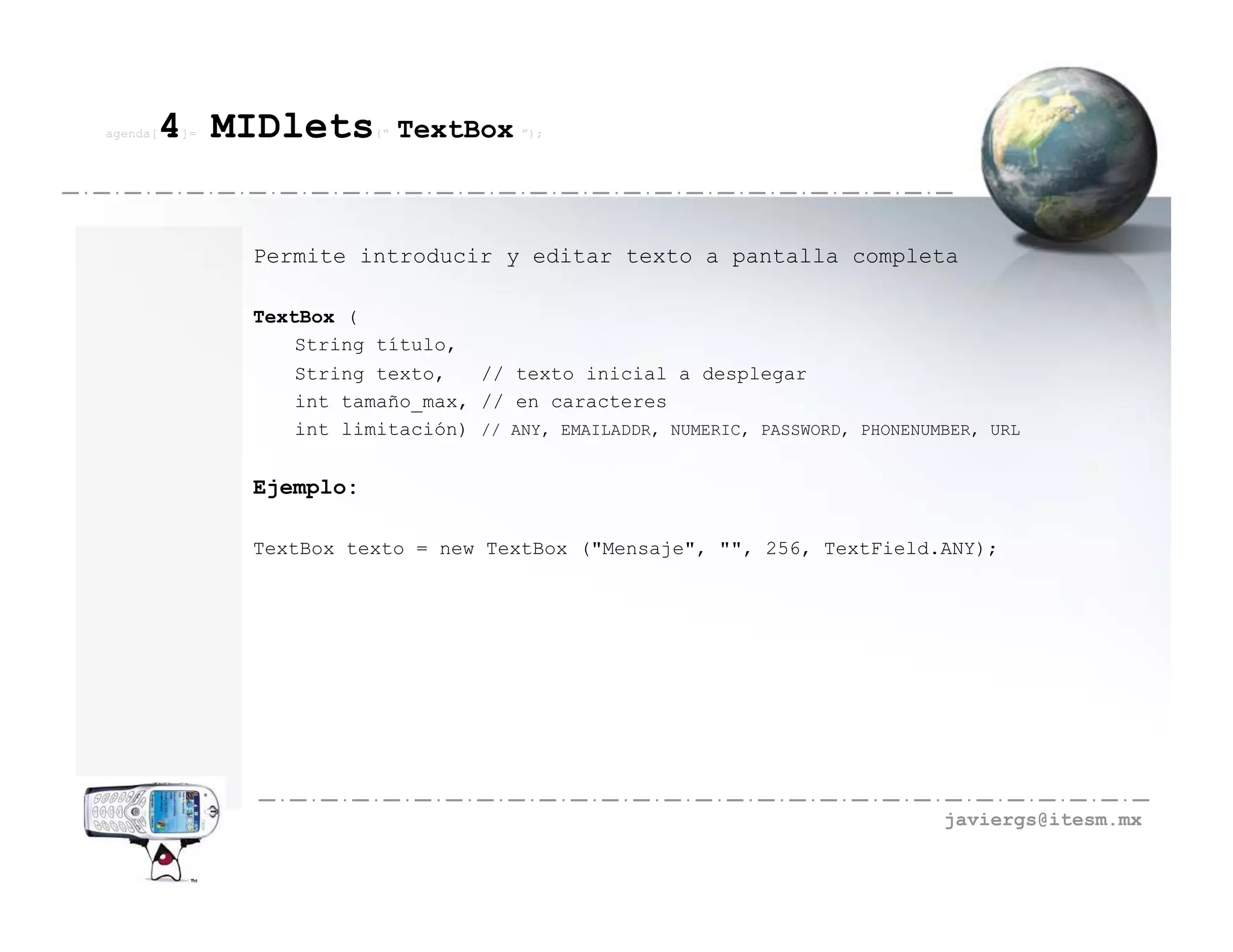 agenda[   4 MIDlets
          ]=              (“   TextBox ”);



               Permite introducir y editar texto a pantalla completa

               TextBox (
                   String título,
                  String texto,   // texto inicial a desplegar
                  int tamaño_max, // en caracteres
                  int limitación) // ANY, EMAILADDR, NUMERIC, PASSWORD, PHONENUMBER, URL


               Ejemplo:

               TextBox texto = new TextBox ("Mensaje", "", 256, TextField.ANY);




                                                                                javiergs@itesm.mx
 