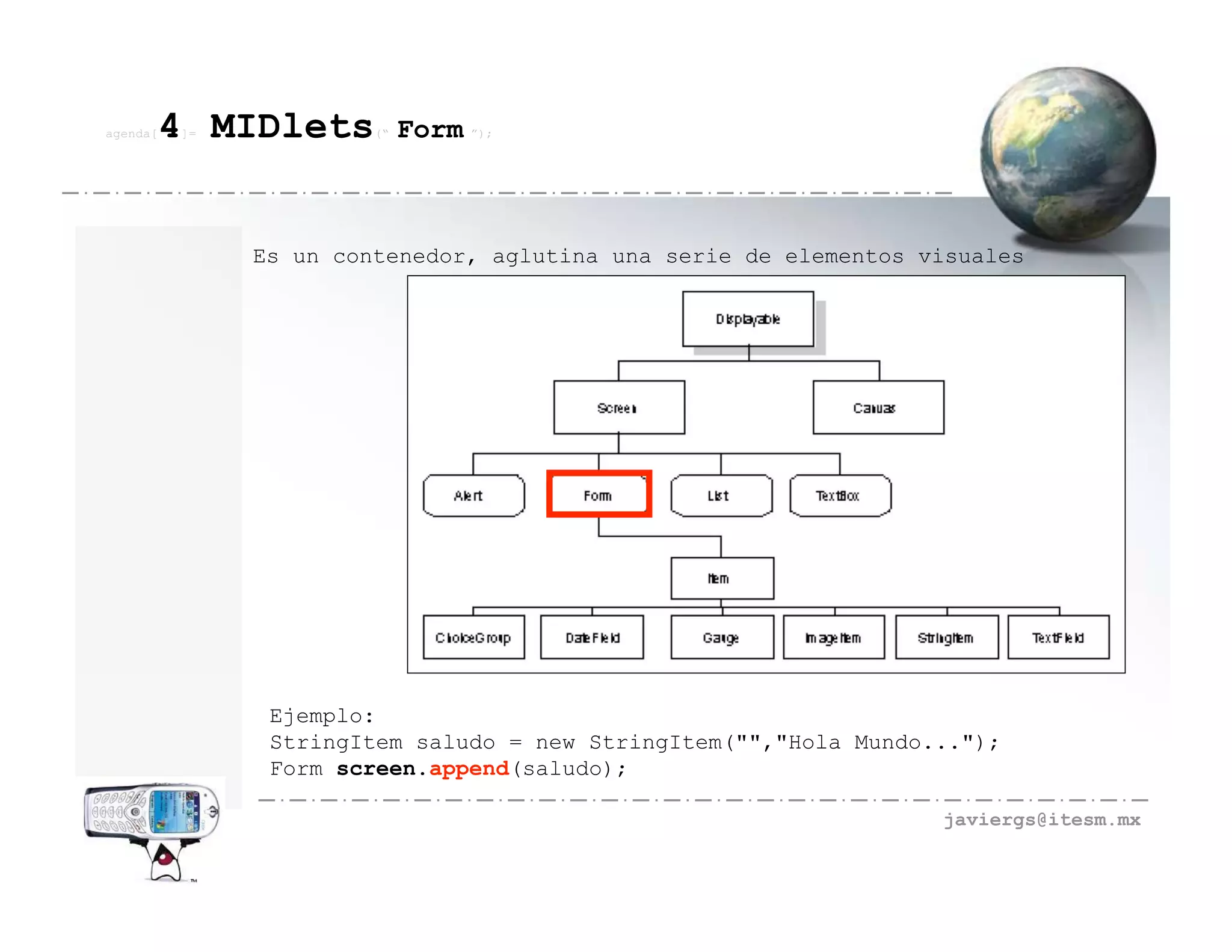 agenda[   4 MIDlets
          ]=            (“   Form ”);



               Es un contenedor, aglutina una serie de elementos visuales




                Ejemplo:
                StringItem saludo = new StringItem("","Hola Mundo...");
                Form screen.append(saludo);

                                                                  javiergs@itesm.mx
 