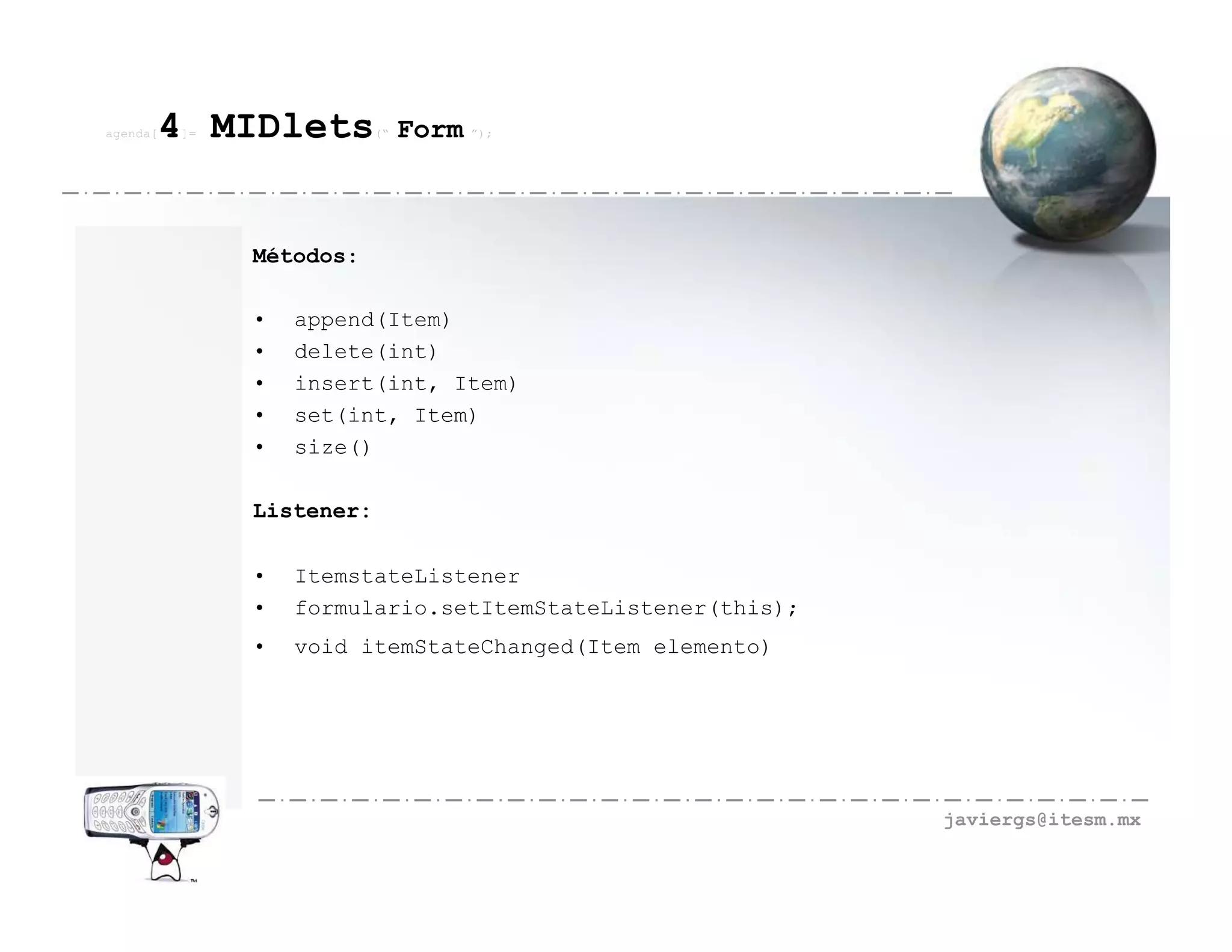 agenda[   4 MIDlets
          ]=               (“   Form ”);



               Métodos:

               •   append(Item)
               •   delete(int)
               •   insert(int, Item)
               •   set(int, Item)
               •   size()

               Listener:

               •   ItemstateListener
               •   formulario.setItemStateListener(this);
               •   void itemStateChanged(Item elemento)




                                                            javiergs@itesm.mx
 