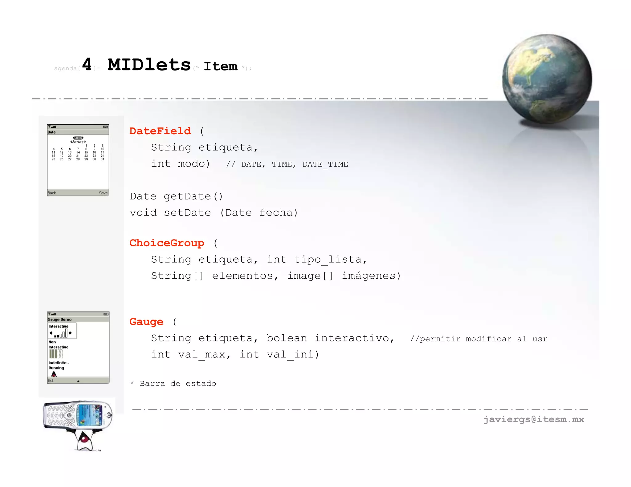 agenda[   4 MIDlets
          ]=               (“   Item ”);



               DateField (
                  String etiqueta,
                  int modo) // DATE,       TIME, DATE_TIME


               Date getDate()
               void setDate (Date fecha)

               ChoiceGroup (
                  String etiqueta, int tipo_lista,
                  String[] elementos, image[] imágenes)



               Gauge (
                  String etiqueta, bolean interactivo,       //permitir modificar al usr
                  int val_max, int val_ini)

               * Barra de estado



                                                                           javiergs@itesm.mx
 