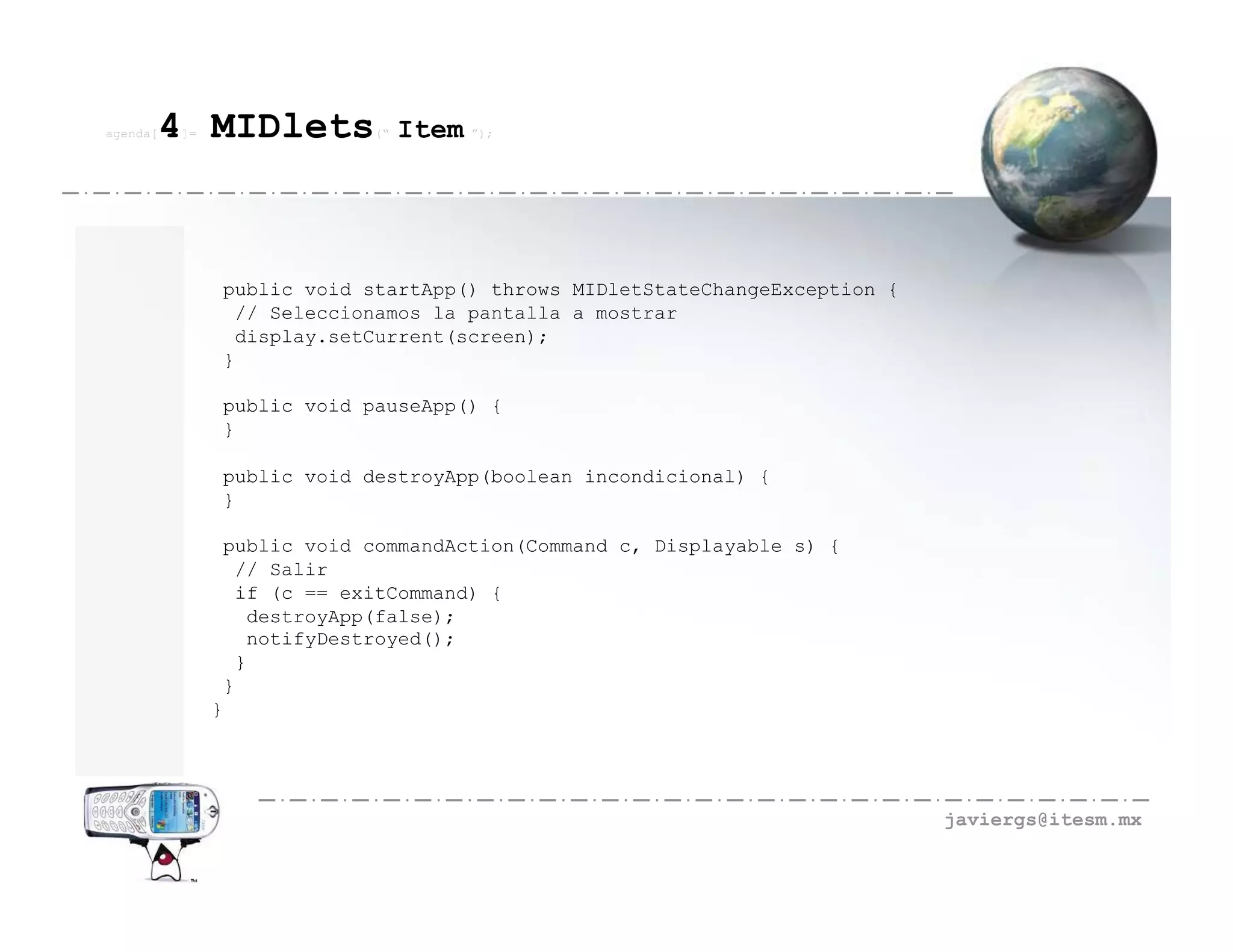 agenda[   4 MIDlets
          ]=                 (“   Item ”);




               public void startApp() throws MIDletStateChangeException {
                // Seleccionamos la pantalla a mostrar
                display.setCurrent(screen);
               }

               public void pauseApp() {
               }

               public void destroyApp(boolean incondicional) {
               }

                public void commandAction(Command c, Displayable s) {
                 // Salir
                 if (c == exitCommand) {
                  destroyApp(false);
                  notifyDestroyed();
                 }
                }
               }




                                                                            javiergs@itesm.mx
 