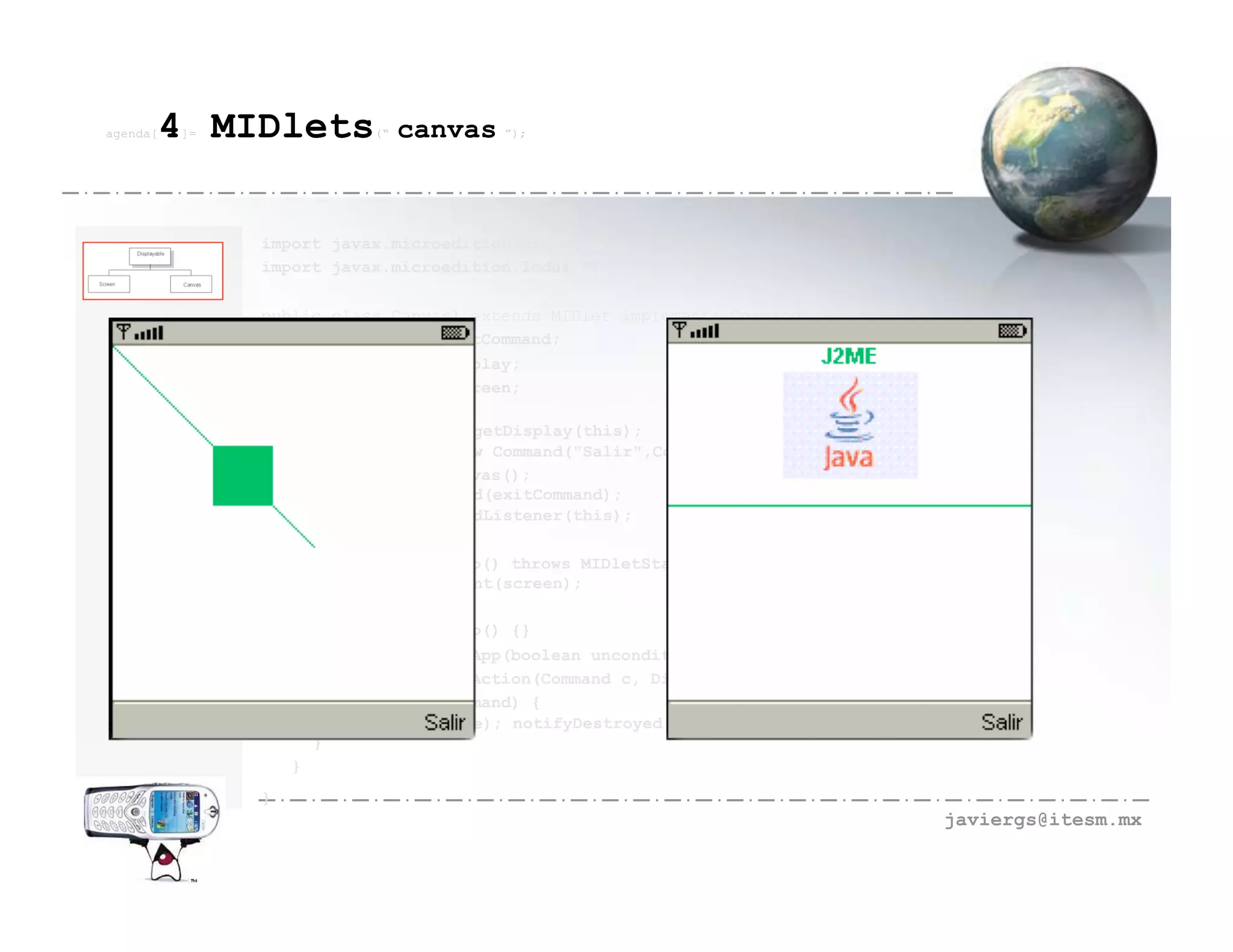 agenda[   4 MIDlets
          ]=              (“   canvas ”);



               import javax.microedition.midlet.*;
               import javax.microedition.lcdui.*;

               public class Canvas1 extends MIDlet implements CommandListener {
                 private Command exitCommand;
                 private Display display;
                 private SSCanvas screen;
                 public Canvas1() {
                    display=Display.getDisplay(this);
                    exitCommand = new Command("Salir",Command.SCREEN,2);
                    screen=new SSCanvas();
                    screen.addCommand(exitCommand);
                    screen.setCommandListener(this);
                 }
                 public void startApp() throws MIDletStateChangeException {
                    display.setCurrent(screen);
                 }
                 public void pauseApp() {}
                 public void destroyApp(boolean unconditional) {}
                 public void commandAction(Command c, Displayable s) {
                    if (c == exitCommand) {
                     destroyApp(false); notifyDestroyed();
                    }
                  }
               }
                                                                                  javiergs@itesm.mx
 
