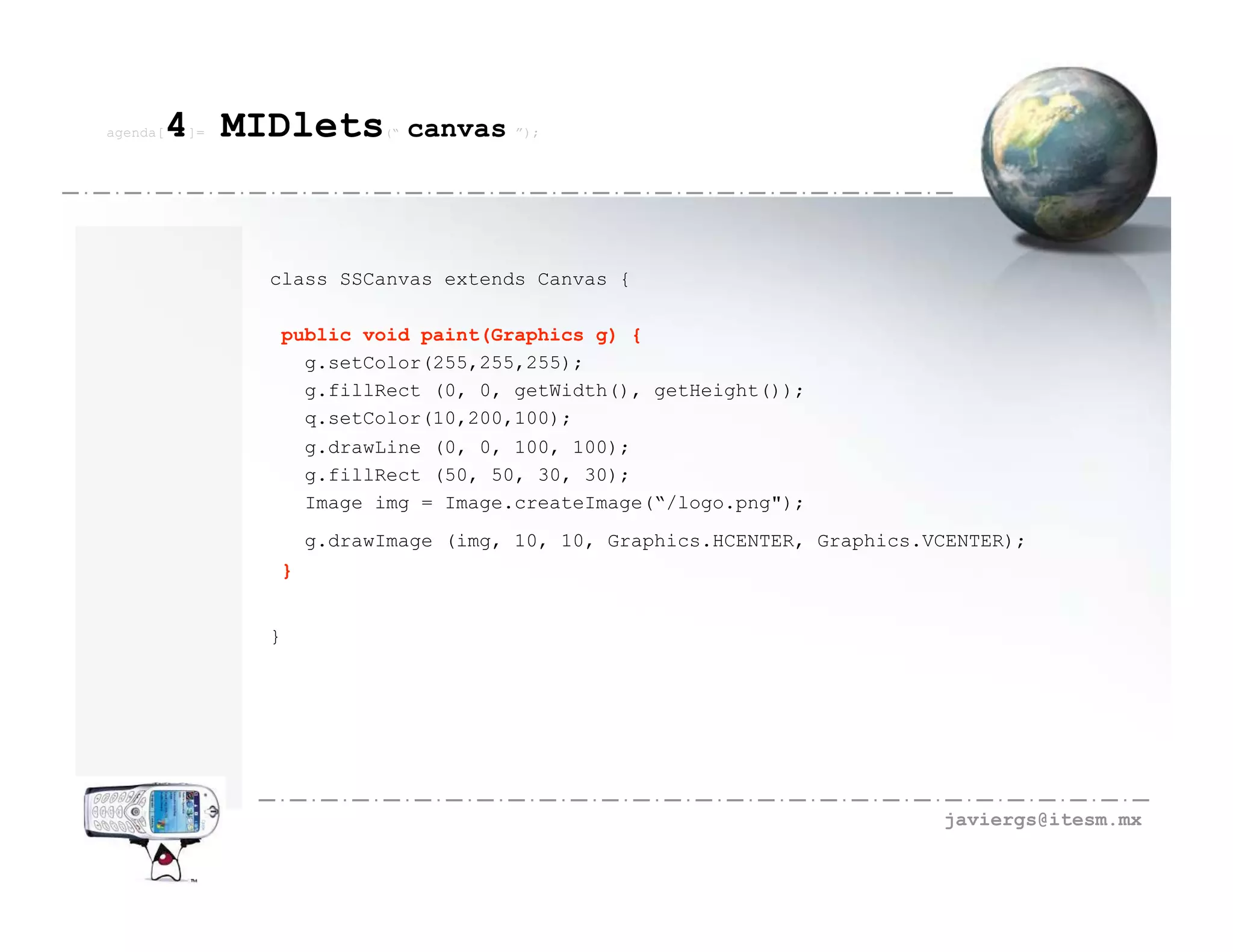 agenda[   4 MIDlets
          ]=              (“   canvas   ”);




               class SSCanvas extends Canvas {

               public void paint(Graphics g) {
                 g.setColor(255,255,255);
                 g.fillRect (0, 0, getWidth(), getHeight());
                 q.setColor(10,200,100);
                    g.drawLine (0, 0, 100, 100);
                    g.fillRect (50, 50, 30, 30);
                    Image img = Image.createImage(“/logo.png");
                    g.drawImage (img, 10, 10, Graphics.HCENTER, Graphics.VCENTER);
                }


               }




                                                                          javiergs@itesm.mx
 
