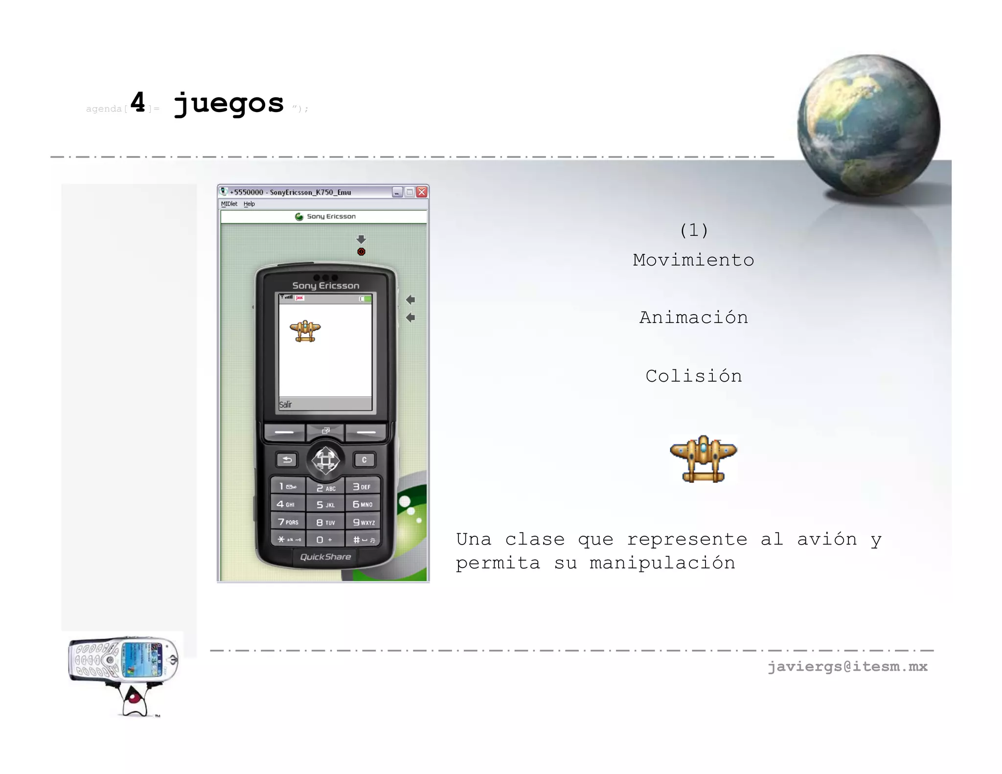 agenda[   4 juegos
          ]=         ”);




                                             (1)
                                         Movimiento

                                          Animación

                                          Colisión




                           Una clase que represente al avión y
                           permita su manipulación




                                                      javiergs@itesm.mx
 