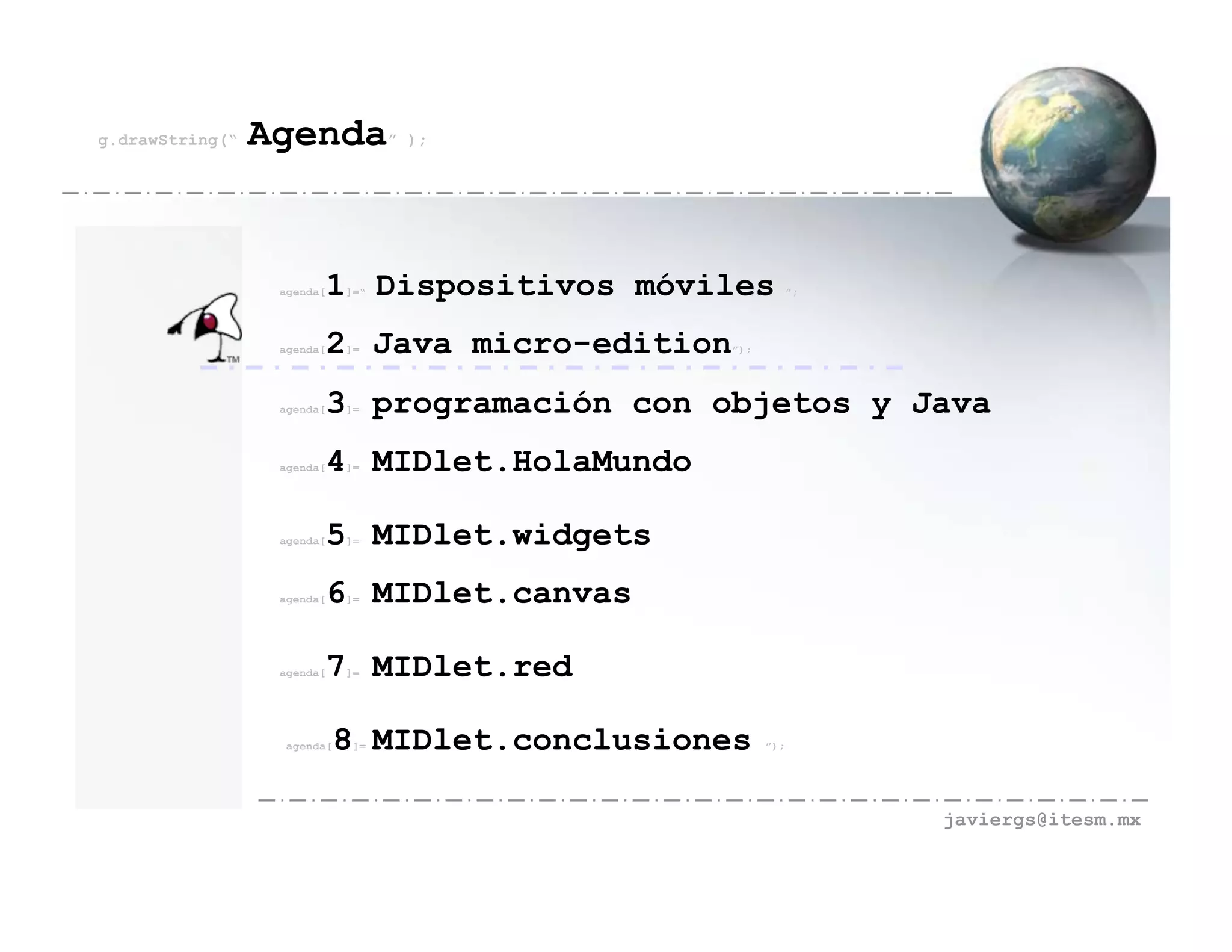 g.drawString(“   Agenda” );


                  agenda[   1 Dispositivos móviles
                             ]=“                               ”;




                  agenda[   2 Java micro-edition
                             ]=                    ”);




                  agenda[   3 programación con objetos y Java
                             ]=




                  agenda[   4 MIDlet.HolaMundo
                             ]=




                  agenda[   5 MIDlet.widgets
                             ]=




                  agenda[   6 MIDlet.canvas
                             ]=




                  agenda[   7 MIDlet.red
                             ]=




                   agenda[   8 MIDlet.conclusiones
                              ]=                         ”);




                                                                    javiergs@itesm.mx
 