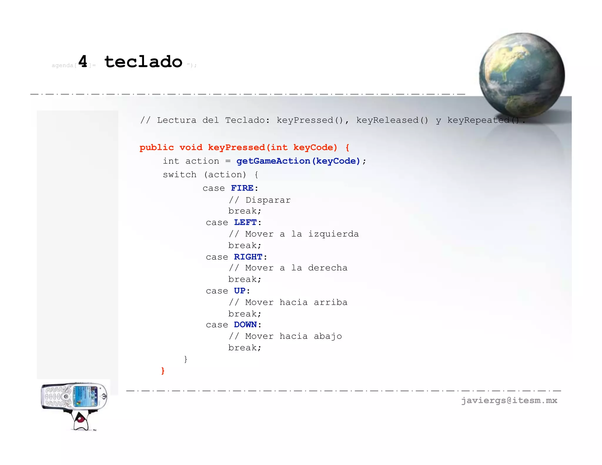 agenda[   4 teclado
          ]=           ”);




               // Lectura del Teclado: keyPressed(), keyReleased() y keyRepeated().

               public void keyPressed(int keyCode) {
                   int action = getGameAction(keyCode);
                   switch (action) {
                          case FIRE:
                               // Disparar
                               break;
                           case LEFT:
                               // Mover a la izquierda
                               break;
                           case RIGHT:
                               // Mover a la derecha
                               break;
                           case UP:
                               // Mover hacia arriba
                               break;
                           case DOWN:
                               // Mover hacia abajo
                               break;
                       }
                   }


                                                                       javiergs@itesm.mx
 