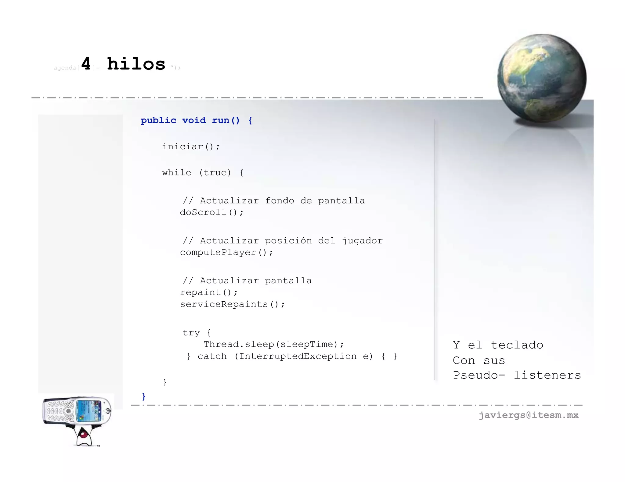 agenda[   4 hilos
          ]=           ”);




               public void run() {

                   iniciar();

                   while (true) {

                         // Actualizar fondo de pantalla
                         doScroll();

                         // Actualizar posición del jugador
                         computePlayer();

                         // Actualizar pantalla
                         repaint();
                         serviceRepaints();

                             try {
                                 Thread.sleep(sleepTime);            Y el teclado
                              } catch (InterruptedException e) { }
                                                                     Con sus
                                                                     Pseudo- listeners
                   }
               }
                                                                        javiergs@itesm.mx
 